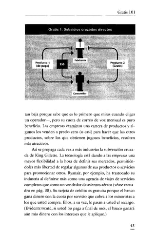 Gratis 101

Gratis 1· Subaidio s cruzados directos

tan baja porque sabe que es lo primero que miras cuando eliges
un operador-, pero su cuota de correo de voz mensual es puro
beneficio. Las empresas examinan una cartera de productos y algunos los venden a precio cero (o casi) para hacer que los otros
productos, sobre los que obtienen jugosos beneficios, resulten
más atractivos.

Así se propaga cada vez a más industrias la subvención cruzada de King Gillette. La tecnología está dando a las empresas una
mayor flexibilidad a la hora de definir sus mercados, permitiéndoles más libertad de regalar algunos de sus productos o servicios
para promocionar otros. Ryanair, por ejemplo, ha trastocado su
industria al definirse más como una agencia de viajes de servicios
completos que como un vendedor de asíentos aéreos (véase recuadro en pág. 38). Su tarjeta de crédito es gratuita porque el banco
gana dinero con la cuota por servicio que cobra a los minoristas a
los que usted compra. Ellos, a su vez, le pasan a usted el recargo.
(Evidentemente, sí usted no paga a final de mes, el banco ganará
aún más dinero con los intereses que le aplique.)
43

 