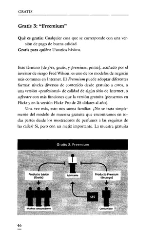 GRATIS

Gratis 3: "Freemium"
Qué es gratis: Cualquier cosa que se corresponde con una versión de pago de buena calidad
Gratis para quién: Usuarios básicos.

Este término (de free, gratis, y premium, prima J, acuñado por el
inversor de riesgo Fred Wilson, es uno de los modelos de negocio
más comunes en Internet. El Freemium puede adoptar diferentes
formas: niveles diversos de contenido desde gratuito a caros, o
una versión «profesional» de calidad de algún sitio de Internet, o

software con más funciones que la versión gratuita (pensemos en
Flickr y en la versión Flickr Pro de 25 dólares al año).
Una vez más, esto nos suena familiar. ¿No se trata simplemente del modelo de muestra gratuita que encontramos en todas partes desde los mostradores de perfumes a las esquinas de
las calles? Sí, pero con un matiz importante. La muestra gratuita

Gratis 3. Preerntum

46

 