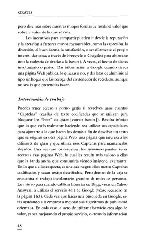 GRATIS

pero dice más sobre nuestras miopes formas de medir el valor que
sobre el valor de lo que se crea.
Los incentivos para compartir pueden ir desde la reputación
y la atención a factores menos mensurables, como la expresión, la

diversión, el buen karma, la satisfacción, o sencillamente el propio
interés (dar cosas a través de Freecycle o Craigslist para ahorrarse
uno la molestia de tirarlas a la basura). A veces, el hecho de dar es
involuntario o pasivo. Das información a Google cuando tienes
una página Web pública, lo quieras o no, y das latas de aluminio al
tipo sin hogar que las recoge del contenedor de reciclado, aunque
no sea lo que pretendías hacer.

Intercambio de trabajo
Puedes tener acceso a porna gratis si resuelves unos cuantos

"Captchas" (casillas de texto codificadas que se utilizan para
bloquear los "bots" de spam [correo basura]). Resulta irónico
que lo que estés realmente haciendo sea utilizar tus capacidades
para ajustarte a lo que hacen los demás a fin de descifrar un texto
que se originó en otra página Web, una página que interesa a los
difusores de spam y que utiliza esos Captchas para mantenerlos
alejados. Una vez que los resuelves, los spammers pueden tener
acceso a esas páginas Web, lo cual les resulta más valioso a ellos
que la banda ancha que consumirás viendo imágenes excitantes.
En lo que a ellos respecta, es una caja negra: ellos meten Captchas
codificados y sacan textos descifrados. Pero dentro de la caja se
encuentra el trabajo involuntario gratuito de miles de personas.
Lo mismo pasa cuando calificas historias en Digg, votas en Yahoo
Answers, o utilizas el servicio 4 Il de Google (véase recuadro en
la página 163). Cada vez que haces una búsqueda en Google, estás ayudando a la empresa a mejorar sus algoritmos de publicidad
orientada. En cada caso, el acto de utilizar el servicio crea algo de
valor, ya sea mejorando el propio servicio, o creando información
48

 