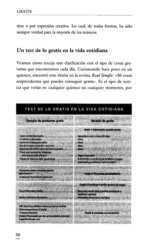 GRATIS

tirse o por expresión creativa. Lo cual, de todas formas, ha sido
siempre verdad para la mayoría de los músicos.

Un test de lo gratis en la vida cotidiana
Veamos cómo encaja esta clasificación con el tipo de cosas gratuitas que encontramos cada día. Curioseando hace poco en un
quiosco, encontré este titular en la revista Real Simple: «36 cosas
sorprendentes que puedes conseguir gratis». Es el tipo de noticia que verías en cualquier quiosco en cualquier momento, por

TEST DE LD GRATIS EN LA VIDA COTIDIANA

50

 