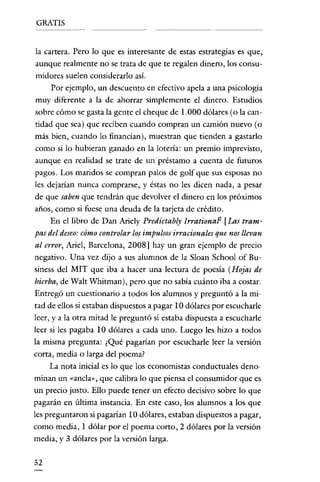 GRATIS

la cartera. Pero lo que es interesante de estas estrategias es que,
aunque realmente no se trata de que te regalen dinero, los consumidores suelen considerarlo así.
Por ejemplo, un descuento en efectivo apela a una psicología
muy diferente a la de ahorrar simplemente el dinero. Estudios
sobre cómo se gasta la gente el cheque de 1.000 dólares (o la cantidad que sea) que reciben cuando compran un camión nuevo (o
más bien, cuando lo financian), muestran que tienden a gastarlo
como si lo hubieran ganado en la lotería: un premio imprevisto,
aunque en realidad se trate de un préstamo a cuenta de futuros
pagos. Los maridos se compran palos de golf que sus esposas no
les dejarían nunca comprarse, y éstas no les dicen nada, a pesar
de que saben que tendrán que devolver el dinero en los próximos
años, como si fuese una deuda de la tarjeta de crédíto.
En el libro de Dan Ariely Predictably IrrationaP [Las trampas del deseo: cómo controlar los impulsos irracionales que nos llevan
al error, Ariel, Barcelona, 2008] hay un gran ejemplo de precio
negativo. Una vez dijo a sus alumnos de la Sloan School of Business del MIT que iba a hacer una lectura de poesía (Hojas de
hierba, de Walt Whitman), pero que no sabía cuánto iba a costar.
Entregó un cuestionario a todos los alumnos y preguntó a la mitad de ellos si estaban dispuestos a pagar 10 dólares por escucharle
leer, y a la otra mitad le preguntó si estaba dispuesta a escucharle
leer si les pagaba 10 dólares a cada uno. Luego les hizo a todos
la misma pregunta: ¿Qué pagarían por escucharle leer la versión
corta, media o larga del poema?
La nota inicial es lo que los economistas conductuales denominan un «ancla», que calibra lo que piensa el consumidor que es
un precio justo. Ello puede tener un efecto decisivo sobre lo que
pagarán en última instancia. En este caso, los alumnos a los que
les preguntaron si pagarían 10 dólares, estaban dispuestos a pagar,
como media, 1 dólar por el poema corto, 2 dólares por la versión
media, y 3 dólares por la versión larga.

52

 