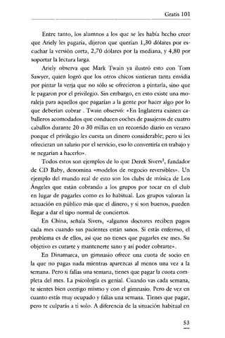 Gratis 101

Entre tanto, los alumnos a los que se les había hecho creer
que Ariely les pagaría, dijeron que querían 1,30 dólares por escuchar la versión corta, 2,70 dólares por la mediana, y 4,80 por
soportar la lectura larga.
Ariely observa que Mark Twain ya ilustró esto con Tom
Sawyer, quien logró que los otros chicos sintieran tanta envidia
por pintar la verja que no sólo se ofrecieron a pintarla, sino que
le pagaron por el privilegio. Sin embargo, en esto existe una moraleja para aquellos que pagarían a la gente por hacer algo por lo
que deberian cobrar. Twain observó: «En Inglaterra existen caballeros acomodados que conducen coches de pasajeros de cuatro
caballos durante 20 o 30 millas en un recorrido diario en verano
porque el privilegio les cuesta un dinero considerable; pero si les
ofrecieran un salario por el servicio, eso lo convertiría en trabajo y
se negarían a hacerlo».

Todos estos son ejemplos de lo que Derek Sivers:', fundador
de CD Baby, denomina «modelos de negocio reversibles». Un
ejemplo del mundo real de esto son los clubs de música de Los
Ángeles que están cobrando a los grupos por tocar en el club
en lugar de pagarles como es lo habitual. Los grupos valoran la
actuación en público más que el dinero, y si son buenos, pueden
llegar a dar el tipo normal de conciertos.
En China, señala Sivers, «algunos doctores reciben pagos
cada mes cuando sus pacientes están sanos. Si estás enfermo, el
problema es de ellos, asi que no tienes que pagarles ese mes. Su
objetivo es curarte y mantenerte sano y así poder cobrarte».
En Dinamarca, un gimnasio ofrece una cuota de socio en
la que no pagas nada mientras aparezcas al menos una vez a la
semana. Pero si fallas una semana, tienes que pagar la cuota completa del mes. La psicología es genial. Cuando vas cada semana,
te sientes bien contigo mismo y con el gimnasio. Pero de vez en
cuanto estás muy ocupado y fallas una semana. Tienes que pagar,
pero te culparás a ti solo. A diferencia de la situación habitual en

53

 