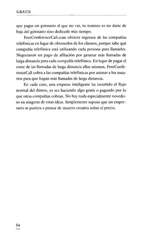 GRATIS

---_._-------

que pagas un gimnasio al que no vas, tu instinto es no darte de
baja del gimnasio sino dedicarle más tiempo.
FreeConferenceCall.com obtiene ingresos de las compañías
telefónicas en lugar de obtenerlos de los clientes, porque sabe qué
compañía telefónica está utilizando cada persona para llamarles.
Negociaron un pago de afiliación por generar más llamadas de
larga distancia para cada compañía telefónica. En lugar de pagar el
coste de las llamadas de larga distancia ellos mismos, FreeConferenceCall cobra a las compañías telefónicas por animar a los usuarios para que hagan más llamadas de larga distancia.
En cada caso, una empresa inteligente ha invertido el flujo
normal del dinero, ya sea haciendo algo gratis o pagando por lo
que otras compañías cobran. No hay nada especialmente novedoso en ninguna de estas ideas. Simplemente supuso que un empresario se pusiera a pensar de manera creativa sobre el precio.

54

 
