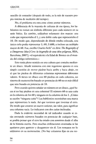 GRATIS

sencillo de entender (después de todo, es la raíz de nuestro propio sistema de medición del tiempo).
No, el problema era otra cosa: cómo anotar números.
A diferencia de la mayoría de culturas de esa época, los babilonios no tenían un simbolo diferente para cada número en su
seríe básica. En cambio, utilizaban solamente dos marcas: una
cuña que representaba el 1, Yuna doble cuña que representaba el
10. De modo que, dependiendo de dónde estaba colocada, una
única cuña podía representar 1; 60; 3.600; o incluso un múltiplo
mayor de 60. Fue, escribe Charles Seife 1 en Zero: The Biography of
a Dangerous Idea [Cero: la biografla de una idea peligrosa, RBA,
Barcelona, 2007], «el equivalente a la Edad de Bronce en el mundo del código informático.»
Esto tenía pleno sentido en una cultura que contaba mediante un ábaco. Añadir números con este ingenioso aparato es una

simple cuestión de mover piedras hacia arriba y hacia abajo, en
el que las piedras de diferentes columnas representan diferentes
valores. Si tienes un ábaco con 60 piedras en cada columna, un
sistema de numeración basado en potencias de 60 no es más dificil
que uno basado en potencias de 10.
Pero cuando quieres señalar un número en un ábaco, ¿qué ha-

ces si no hay piedras en una columna? El número 60 es una cuña
en la columna de los 60 y ninguna en la columna de los 1. ¿Cómo
se escribe "ninguna cuña"? Los babilonios necesitaban una marca

que representara la nada. Así que tuvieron que inventar el cero.
De modo que crearon un nuevo carácter, sin valor, para significar

una columna vacía. Lo indicaron con dos cuñas inclinadas.
Dada la evidente necesidad de tal indicador cuando se están anotando números basados en potencias de cualquier base,
se podría pensar que el cero ha estado con nosotros desde el alba
de la historia escrita. Pero muchas civilizaciones avanzadas se las
apañaron para aparecer y desaparecer sin él. Los romanos no lo
utilizaron en su numeración. (No hay columnas fijas en esa no56

 