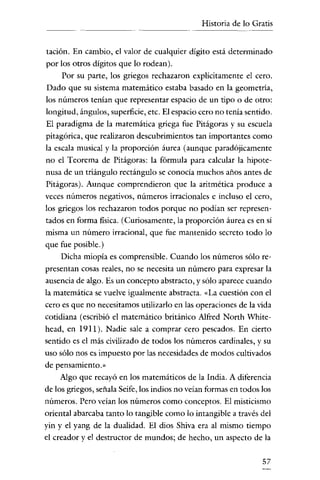 Historia de lo Gratis

tación. En cambio, el valor de cualquier digito está determinado
por los otros dígitos que lo rodean).
Por su parte, los griegos rechazaron explícitamente el cero.
Dado que su sistema matemático estaba basado en la geometría,
los números tenían que representar espacio de un tipo o de otro:
longitud, ángulos, superficie, etc. El espacio cero no tenía sentido.
El paradigma de la matemática griega fue Pitágoras y su escuela
pitagórica, que realizaron descubrimientos tan importantes como
la escala musical y la proporción áurea (aunque paradójicamente
no el Teorema de Pitágoras: la fórmula para calcular la hipotenusa de un triángulo rectángulo se conocía muchos años antes de
Pitágoras). Aunque comprendieron que la aritmética produce a
veces números negativos, números irracionales e incluso el cero,

los griegos los rechazaron todos porque no podían ser representados en forma fisica. (Curiosamente, la proporción áurea es en sí
misma un número irracional, que fue mantenido secreto todo lo

que fue posible.)
Dicha miopía es comprensible. Cuando los números sólo representan cosas reales, no se necesita un número para expresar la

ausencia de algo. Es un concepto abstracto, y sólo aparece cuando
la matemática se vuelve igualmente abstracta. «La cuestión con el
cero es que no necesitamos utilizarlo en las operaciones de la vida
cotidiana (escribió el matemático británico A1fred North Whitehcad, en 1911). Nadie sale a comprar cero pescados. En cierto
sentido es el más civilizado de todos los números cardinales, y su
uso sólo nos es impuesto por las necesidades de modos cultivados

de pensamiento.»
Algo que recayó en los matemáticos de la India. A diferencia
de los griegos, señala Seife, los indios no veían formas en todos los
números. Pero veían los números como conceptos. El misticismo

oriental abarcaba tanto lo tangible como lo intangible a través del
yin y el yang de la dualidad. El dios Shiva era al mismo tiempo
el creador y el destructor de mundos; de hecho, un aspecto de la
57

 