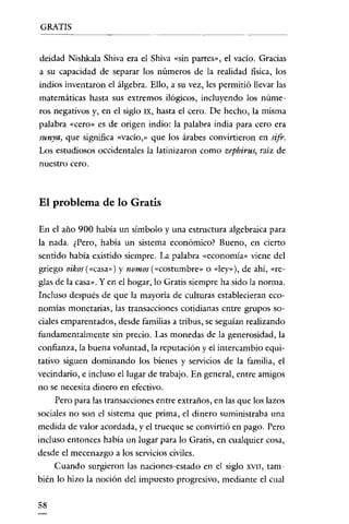 GRATIS

deidad Nishkala Shiva era e! Shiva «sin partes», e! vacío. Gracias
a su capacidad de separar los números de la realidad fisica, los
indios inventaron e! álgebra. Ello, a su vez, les permitió llevar las
matemáticas hasta sus extremos ilógicos, incluyendo los números negativos y, en e! siglo IX, hasta e! cero. De hecho, la misma
palabra «cero» es de origen indio: la palabra india para cero era

sunya) que significa «vacío,» que los árabes convirtieron en sifr.
Los estudiosos occidentales la latinizaron como zepbirus, raíz de
nuestro cero.

El problema de 10 Gratis
En e! año 900 había un símbolo y una estructura algebraica para
la nada. ¿Pero, había un sistema económico? Bueno, en cierto

sentido había existido siempre. La palabra «economía» viene de!
griego oikos (<<casa») y nomos (<<costumbre» o «Icy»), de ahí, «re-

glas de la casa». Y en e! hogar, lo Gratis siempre ha sido la norma.
Incluso después de que la mayoría de culturas establecieran economías monetarias, las transacciones cotidianas entre grupos so-

ciales emparentados, desde familias a tribus, se seguían realizando
fundamentalmente sin precio. Las monedas de la generosidad, la
confianza, la buena voluntad, la reputación y el intercambio equitativo siguen dominando los bienes y servicios de la familia, e!
vecindario, e incluso e! lugar de trabajo. En general, entre amigos
no se necesita dinero en efectivo.
Pero para las transacciones entre extraños, en las que los lazos
sociales no son el sistema que prima, el dinero suministraba una

medida de valor acordada, y e! trueque se convirtió en pago. Pero
incluso entonces había un lugar para lo Gratis, en cualquier cosa,
desde e! mecenazgo a los servicios civiles.
Cuando surgieron las naciones-estado en el siglo

XVII,

tam-

bién lo hizo la noción del impuesto progresivo, mediante el cual
58

 