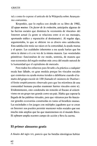 GRATIS

tal y como lo expone el artículo de la Wikipedia sobre Anarquismo comunista.
Kropotkin, que lo explica con detalle en su libro de 1902,

El apoyo mutuo: Un factor de la evolución, anticipaba algunas de
las fuerzas sociales que dominan la «economía de vínculos» del
Internet actual (la gente se relaciona entre sí en sus mensajes,
aportando tráfico y reputación al destinatario). Al regalar algo,
argumentaba, lo que se obtiene no es dinero sino satisfacción.
Esta satisfacción tenía sus raíces en la comunidad, la ayuda mutua
y el apoyo. Las enalidades inherentes a esa ayuda harían que los
otros te dieran a ti a su vez de la misma manera. Las «sociedades
primitivas» funcionaban de ese modo, sostenía, de manera que
esas economías del regalo estaban más cerca del estado natural de
la humanidad que el capitalismo de mercado.
Pero todos los esfuerzos para llevarlo a la práctica a cualquier
escala han fallado, en gran medida porque los vínculos sociales
que controlan esa ayuda mutua tienden a debilitarse cuando el tamaño del grupo excede de 150 (llamado el «número de Dunbar»:
el limite empíricamente observado para que los miembros de una
comunidad humana puedan mantener fuertes vínculos entre sí).
Evidentemente, esto condenaba sin remedio al fracaso al colectivismo en un grupo tan grande como un país. Había que esperar la
llegada de las palabras virtuales, para que viéramos por fin funcionar grandes economías construidas en torno al beneficio mutuo.
Las sociedades o los juegos con múltiples jugadores que se crean
en Internet nos pueden permitir mantener redes sociales que son
mucho más amplias que las que mantenemos en el mundo físico.
El software amplía nuestro campo de acción y lleva la enenta.

El primer almuerzo gratis
A finales del siglo
62

XIX,

parecía que las batallas ideológicas habían

 