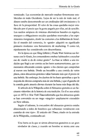 Historia de lo Gratis

terminado. Las economias de mercado estaban firmemente establecidas en todo Occidente. Lejos de ser la raíz de todo mal, el
dinero estaba demostrando ser un catalizador del crecimiento y la
llave de la prosperidad. El valor de las cosas quedaba mejor establecido por el precio que la gente pagaria por ellas, así de sencillo.
Los sueños utópicos de sistemas alternativos basados en regalos,
trueques u obligaciones sociales quedaban reservados a los experimentos marginales, desde las comunas a los kibbutzim de Israel.
En el mundo del comercio, lo «gratis» adquirió su significado
primario moderno: una herramienta de marketing. Y como tal,
rápidamente fue considerado con desconfianza.
En la época en que King Gillette y Pearle Wait hicieron sus fortunas con lo Gratis, los consumidores estaban habituados a escuchar
eso de «nadie te da de comer gratis-". La frase se refiere a una tradición que llegó a ser común en los bares norteamericanos, que comenzaron ofreciendo comida «gratis» a los clientes que compraban
al menos una bebida. Desde un bocadillo a una comida de varios
platos, estos almuerzos gratuitos valían bastante más que el precio de
una bebida. Sin embargo, los dueños de los bares apostaban a que la
mayoría de clientes compraria más de una bebida, y que el gancho de
la comida gratis atraería clientes durante las horas más flojas del día.
El articulo de laWikipedia sobre el Almuerzo gratuito es un fascinante vislumbre de la historia de esta tradición. En él se nos señala
que en 1872 el New York Times informaba que los almuerzos gratis
se han convertido en un rasgo «singular» ampliamente extendido
en New orleans.
Según el informe, la costumbre del almuerzo gratuito estaba
alimentando a miles de hombres que subsistían «totalmente con
comidas de este tipo». El articulo del Times, citado en la entrada
de la Wikipedia, continuaba así:
Una barra en la que se sirven almuerzos gratuitos es un gran
nivelador de clases, y cuando un hombre se sienta ante una
63

 