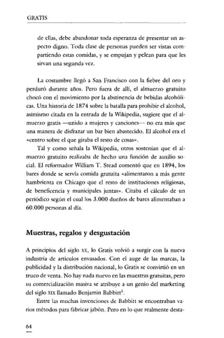 GRATIS

de ellas, debe abandonar toda esperanza de presentar un aspecto digno. Toda clase de personas pueden ser vistas compartiendo estas comidas, y se empujan y pelean para que les
sirvan una segunda vez.

La costumbre llegó a San Francisco con la fiebre del oro y
perduró durante años. Pero fuera de allí, el almuerzo gratuito
chocó con el movimiento por la abstinencia de bebidas alcohólicas. Una historia de 1874 sobre la batalla para prohibir el alcohol,
asimismo citada en la entrada de la Wikipedia, sugiere que el almuerzo gratis -unido a mujeres y canciones- no era más que
una manera de disfrazar un bar bien abastecido. El alcohol era el
«centro sobre el que giraba el resto de cosas".
Tal y como señala la Wikipedia, otros sostenían que el almuerzo gratuito realizaba de hecho una función de auxilio social. El reformador William T. Stead comentó que en 1894, los
bares donde se servía comida gratuita «alimentaron a más gente
hambrienta en Chicago que el resto de instituciones religiosas,
de beneficencia y municipales juntas". Citaba el cálculo de un
periódico según el cual los 3.000 dueños de bares alimentaban a
60.000 personas al día.

Muestras, regalos y des gustación
A principios del siglo xx, lo Gratis volvió a surgir con la nueva
industria de articulas envasados. Con el auge de las marcas, la
publicidad y la distribución nacional, lo Gratis se convirtió en un
truco de venta. No hay nada nuevo en las muestras gratuitas, pero
su comercialización masiva se atribuye a un genio del marketing
del siglo XIX llamado Benjamin Babbitt".
Entre las muchas invenciones de Babbitt se encontraban varios métodos para fabricar jabón. Pero en lo que realmente desta64

 