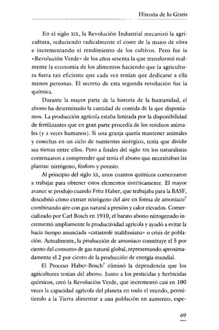 Historia de lo Gratis

En el siglo XIX, la Revolución Industrial mecanizó la agricultura, reduciendo radicalmente el coste de la mano de obra
e incrementando el rendimiento de los cultivos. Pero fue la
«Revolución Verde» de los años sesenta la que transformó realmente la economía de los alimentos haciendo que la agricultura fuera tan eficiente que cada vez tenían que dedicarse a ella
menos personas. El secreto de esta segunda revolución fue la
química.
Durante la mayor parte de la historia de la humanidad, el
abono ha determinado la cantidad de comida de la que disponíamos. La producción agrícola estaba limitada por la disponibilidad
de fertilizantes que en gran parte procedía de los residuos animales (y a veces humanos). Si una granja quería mantener animales
y cosechas en un ciclo de nutrientes sinérgico, tenía que dividir
sus tierras entre ellos. Pero a finales del siglo XIX los naturalistas
comenzaron a comprender qué tenía el abono que necesitaban las
plantas: nitrógeno, fósforo y potasio.
A! principio del siglo xx, unos cuantos químicos comenzaron
a trabajar para obtener estos elementos sintéticamente. El mayor
avance se produjo cuando Fritz Haber, que trabajaba para la BASF,
descubrió cómo extraer nitrógeno del aire en forma de amoniaco?
combinando aire con gas natural a presión y calor elevados. Comercializado por Carl Bosch en 1910, el barato abono nitrogenado incrementó ampliamente la productividad agrícola y ayudó a evitar la
hacía tiempo anunciada «catástrofe malthusiana» o crisis de población. Actualmente, la producción de amoniaco constituye el 5 por
ciento del consumo de gas natural global, representando aproximadamente el 2 por ciento de la producción de energía mundial.
El Proceso Haber-Bosch 7 eliminó la dependencia que los
agricultores tenían del abono. Junto a los pesticidas y herbicidas
químicos, creó la Revolución Verde, que incrementó casi en 100
veces la capacidad agrícola del planeta en todo el mundo, permitiendo a la Tierra alimentar a una población en aumento, espe69

 