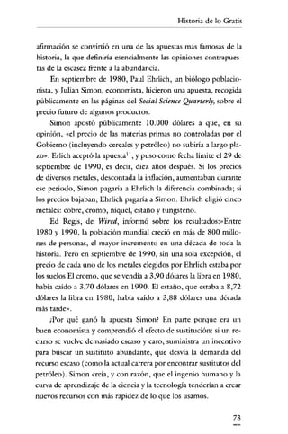 Historia de lo Gratis

afirmación se convirtió en una de las apuestas más famosas de la
historia, la que definiría esencialmente las opiniones contrapuestas de la escasez frente a la abundancia.
En septiembre de 1980, Paul Ehrlich, un biólogo poblacioulian Simon, economista, hicieron una apuesta, recogida
nista, y J

públicamente en las páginas del Social Science Quarterly, sobre el
precio futuro de algunos productos.
Simon apostó públicamente 10.000 dólares a que, en su
opinión, «el precio de las materias primas no controladas por el
Gobierno (incluyendo cereales y petróleo) no subiría a largo plazo". Erlich aceptó la apuesta!", y puso como fecha límite el 29 de
septiembre de 1990, es decir, diez años después. Si los precios
de diversos metales, descontada la inflación, aumentaban durante
ese periodo, Simon pagaría a Ehrlich la diferencia combinada; si
los precios bajaban, Ehrlich pagaría a Simon. Ehrlich eligió cinco
metales: cobre, cromo, níquel, estaño y tungsteno.

Ed Regis, de Wired, informó sobre los rcsultadosr-Entrc
1980 y 1990, la población mundial creció en más de 800 millones de personas, el mayor incremento en una década de toda la
historia. Pero en septiembre de 1990, sin una sola excepción, el
precio de cada uno de los metales elegidos por Ehrlich estaba por
los suelos El cromo, que se vendía a 3,90 dólares la libra en 1980,
había caído a 3,70 dólares en 1990. El estaño, que estaba a 8,72
dólares la libra en 1980, había caído a 3,88 dólares una década
más tarde».

¿Por qué ganó la apuesta Simon? En parte porque era un
buen economista y comprendió el efecto de sustitución: si un recurso se vuelve demasiado escaso y caro, suministra un incentivo

para buscar un sustituto abundante, que desvía la demanda del
recurso escaso (como la actual carrera por encontrar sustitutos del
petróleo). Simon creía, y con razón, que el ingenio humano y la
curva de aprendizaje de la ciencia y la tecnología tenderían a crear
nuevos recursos con más rapidez de lo que los usamos.
73

 