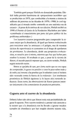 GRATIS

También ganó porque Ehrlich era demasiado pesimista. Ehrlich había previsro hambrunas de «proporciones increíbles» que
se producirían en I975, que conducirían a la muerte a cíentos de
millones de persouas en las décadas de 1970 y 1980, lo cual significaría que e! mundo esraba «entrando en una auréntica era de
escasez». (A pesar de lo erróneo de sus cálculos, Ehrlich recibió en
1990 e! Premio al Genio de la Fundación MacArthur por haber
«contribuido al conocimiento por parte de! gran público de los
problemas ambienrales».)
Los humanos estamos programados para comprender la escasez mejor que la abundancia. Al igual que hemos evolucionado
para reaccionar ante las amenazas y el peligro, una de nuestras
tácticas de supervivencia es cenrrarnos en el riesgo de quedarnos
sin provisiones. La abundancia, desde una perspectiva evolucionista, se resuelve por si misma, mientras que hay que luchar para
resolver la escasez. El resultado es que, a pesar de la victoria de
Simon, el mundo pareció suponer que, en cierto senrido, Ehrlich
seguía teniendo razón.
Simon se quejaba de que, por cierta razón que no era capaz
de comprender, la gente era proclive a creer lo peor sobre roda y
de todo; era inmune a las pruebas que lo rebatian como si hubiera
sido vacunada contra la fuerza de la evidencia». Los tenebrosos
pronósticos de Ehrlich siguieron (y lo hacen aún) teniendo influencia. Entre tanto, las observaciones de Simon parecen inreresar únicamenre a los comerciantes de productos primarios.

Ceguera ante el cuerno de la abundancia
Deberia haber sido obvio que Simon tenía más probabilidades de
ganar la apuesta. Pero nuestra tendencia a prestar más atención a

la escasez que a la abundancia nos ha llevado a ignorar muchos
ejemplos de abundancia que han surgido durante nuestra vida,

74

 