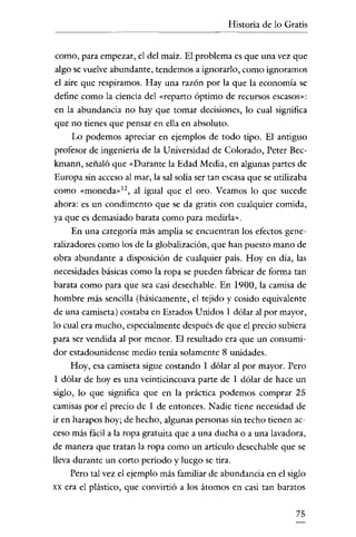 Historia de lo Gratis

como, para empezar, el del maíz. El problema es que una vez que
algo se vuelve abundante, tendemos a ignorarlo, como ignoramos
el aire que respiramos. Hay una razón por la que la economía se
define como la ciencia del «reparto óptimo de recursos escasos»:
en la abundancia no hay que tomar decisiones, lo cual significa
que no tienes que pensar en ella en absoluto.
Lo podemos apreciar en ejemplos de todo tipo. El antiguo
profesor de ingenieria de la Universidad de Colorado, Peter Beckmann, señaló que "Durante la Edad Media, en algunas partes de
Europa sin acceso al mar, la sal solía ser tan escasa que se utilizaba
como «moneda»!", al igual que el oro. Veamos lo que sucede
ahora: es un condimento que se da gratis con cualquier comida,
ya que es demasiado barata como para medirla".
En una categoría más amplia se encuentran los efectos generalizadores como los de la globalización, que han puesto mano de
obra abundante a disposición de cualquier país. Hoy en día, las
necesidades básicas como la ropa se pueden fabricar de forma tan
barata como para que sea casi desechable. En 1900, la camisa de
hombre más sencilla (básicamente, el tejido y cosido equivalente
de una camiseta) costaba en Estados Unidos 1 dólar al por mayor,
lo cual era mucho, especialmente después de que el precio subiera
para ser vendida al por menor. El resultado era que un consumidor estadounidense medio tenía solamente 8 unidades.
Hoy, esa camiseta sigue costando 1 dólar al por mayor. Pero
1 dólar de hoyes una veinticincoava parte de 1 dólar de hace un
siglo, lo que significa que en la práctica podemos comprar 25
camisas por el precio de 1 de entonces. Nadie tiene necesidad de
ir en harapos hoy; de hecho, algunas personas sin techo tienen acceso más fácil a la ropa gratuita que a una ducha o a una lavadora,
de manera que tratan la ropa como un artículo desechable que se
lleva durante un corto periodo y luego se tira.
Pero tal vez el ejemplo más familiar de abundancia en el siglo
xx era el plástico, que convirtió a los átomos en casi tan baratos

75

 