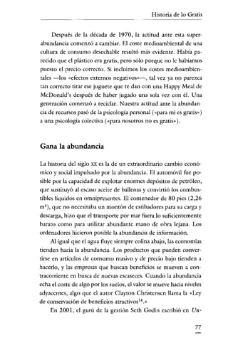Historia de lo Gratis

Después de la década de 1970, la actitud ante esta superabundancia comenzó a cambiar. El coste medioambiental de una
cultura de consumo desechable resultó más evidente. Había parecido que el plástico era gratis, pero sólo porque no le habíamos
puesto el precio correcto. Si incluimos los costes medioambientales -los «efectos externos negativos»-, tal vez ya no parezca

tan correcto tirar ese juguete que te dan con una Happy Meal de
McDonald's después de haber jugado una sola vez con él. Una
generación comenzó a reciclar. Nuestra actitud ante la abundancia de recursos pasó de la psicología personal ("para mí es gratis» )
a una psicología colectiva (<<para nosotros no es gratis»),

Gana la abundancia
La historia del siglo

XX

es la de un extraordinario cambio econó-

mico y social impulsado por la abundancia. El automóvil fue posible por la capacidad de explotar enormes depósitos de petróleo,
que sustituyó al escaso aceite de ballenas y convirtió los combustibles líquidos en omnipresentes. El contenedor de 80 pies (2,26
m"), que no necesitaba un montón de estibadores para su carga y
descarga, hizo que el transporte por mar fuera lo suficientemente
barato como para utilizar abundante mano de obra lejana. Los
ordenadores hicieron posible la abundancia de información.
Al igual que el agua fluye siempre colina abajo, las economías
tienden hacia la abundancia. Los productos que pueden convertirse en artículos de consumo masivo y de precio bajo tienden a
hacerlo, y las empresas que buscan beneficios se mueven a contracorriente en busca de nuevas escaseces. Cuando la abundancia
echa el coste de algo por los suelos, el valor se mueve hacia niveles
adyacentes, algo que el autor Clayton Christensen llama la «Ley
de conservación de beneficios atractivos'">
En 2001, el gurú de la gestión Seth Godin escribió en Un77

 