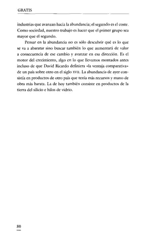 GRATIS

industrias que avanzan hacia la abundancia; el segundo es el coste.
Como sociedad, nuestro trabajo es hacer que el primer grupo sea
mayor que el segundo.
Pensar en la abundancia no es sólo descubrir qué es lo que
se va a abaratar sino buscar también lo que aumentará de valor
a consecuencia de ese cambio y avanzar en esa dirección. Es el
motor del crecimiento, algo en lo que llevamos montados antes
incluso de que David Ricardo definiera «la ventaja comparativa»

de un país sobre otro en el siglo XVII. La abundancia de ayer consistía en productos de otro país que tenía más recursos y mano de
obra más barata. La de hoy también consiste en productos de la
tierra del silicio e hilos de vidrio.

so

 