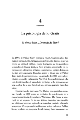 4
La psicología de lo Gratis
Se siente bien. ¿Demasiado bien?

En 1996, el Vil/age Voicel por fin se rindió. Cuarenta años después de su fundación, la legendaria publicación dejó de tener un
precio de venta al público. Como la mayoría de los periódicos
semanales de Nueva York, se hizo gratuito, distribuido en expendedores callejeros o apilados en comercios amigos. Este paso
fue tan universalmente difundido como el día en que el Village
Voice dejó de ser importante. Un artículo de 2005 sobre el periódico aparecido en la revista New York llevaba el titular de «La
voz de ultratumba: el legendario periódico se ha convertido en
una sombra de lo que fue desde que se hizo gratuito hace diez
años».

Comparémoslo ahora con Tbe Onion, otro periódico semanal. Creado en 1988 como un periódico de gran formato en la
ciudad universitaria de Madison, Wisconsin, Tbe Onion se convirtió en un imperio. En los dos últimos decenios, ha extendido
sus ediciones impresas regionales a otras diez ciudades y lanzado
una página Web que recibe millones de visitas cada mes. Publica
libros, produce un programa de televisión y hace incursiones en
81

 