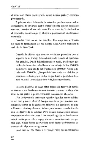 GRATIS

el cine. The Onion nació gratis, siguió siendo gratis y continúa
prosperando.
A primera vista, la historia de estas dos publicaciones es desconcertante. El ser gratis acabó aparentemente con un periódico
semanal, pero fue el alma del otro. En un caso, lo Gratis devaluó
el producto, mientras que en el otro le proporcionó una boyante
expansión.
Pero las cosas no son tan sencillas. Para empezar, ser Gratis
no causó la desaparición de The Village Voice. Como explicaba el
artículo de New York:
Cuando le dijeron que muchos escritores pensaban que el
impacto de su trabajo habia disminuido cuando el periódico
fue gratuito, David Schneiderman se burló, añadiendo que
no había alternativa. «Estábamos por debajo de los 130.000
ejemplares, después de haber estado en 160.000. Ahora la tirada es de 250.000... ¿No preferiría ser leído por el doble de
personas'» ...Salir gratis no fue lo que hirió al periódico. Más
bien lo salvó. Lo mantuvo con vida, haciendo dinero.
En otras palabras, el Voice había estado en declive, al menos
en cuanto a sus fundamentos económicos, durante muchos años
antes de ser gratis; la gente confundió la causa con el efecto.
¿Por qué piensa la gente que «gratis» significa menos calidad
en un caso y no en el otro? Lo que sucede es que nuestros sentimientos acerca de lo gratis son relativos, no absolutos. Si algo
solía costar dinero y ahora no lo hace, tendemos a correlacionarlo
con un declive de su calidad. Pero si algo nunca costó dinero,
no pensamos de esa manera. Una rosquilla gratis probablemente
estará rancia, pero el ketchup gratuito en un restaurante nos parece bien. Nadie piensa que Google es un motor de búsqueda de
menor calidad porque sea gratuito.
En el caso de The Onion y el Village Voice, nos encontramos
82

 