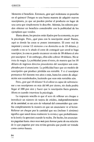 GRATIS

blemente el beneficio. Entonces, ¿por qué molestarse en ponerlas
en el quiosco? Porque es una buena manera de adquirir nuevos
suscriptores, ya que así pueden probar el producto en lugar de
una carta que simplemente lo describe. Además, los editores pueden obtener un beneficio considerable con la publicidad de los
ejemplares que venden.
Hasta ahora, los precios están fijados por la economía, no por
la psicología. Pero, ¿qué pasa con la suscripción anual? Bueno,
aquí es donde las cosas se ponen interesantes. El coste real de
imprimir y enviar 12 números a su domicilio es de 15 dólares, y
cuando a eso se le añade el coste de conseguir que usted se haga
suscriptor, la cosa se puede encarecer en más de 30 dólares al año
por suscriptor. Y sin embargo, ellos sólo cobran 10 dólares. No se
trata de magia. La publicidad pone el resto, de manera que los ID
dólares de ingresos directos procedentes del suscriptor son completados por el anunciante. La publicidad hace que un modelo de
suscripción que produce pérdidas sea rentable. Y si el suscriptor
permanece fiel durante tres años o más, hasta los costes de adquisición son reembolsados, haciendo que sean más rentables aún.
Pero, ¿por qué ID dólares? Si el editor es capaz de subvencionar a sus suscriptores en más del 60 por ciento, sin duda podria
llegar al 100 por cien y hacer que la suscripción fuera gratuita.
Ahora es cuando interviene la psicología.
La respuesta sencilla es que el acto de rellenar un cheque o
introducir un número de tarjeta de crédito, independientemente
de la cantidad, es un acto de voluntad del consumidor que cambia completamente la manera en que un anunciante ve al lector.

Rellenar un cheque por la cantidad que sea (incluso 1 céntimo)
significa que usted desea realmente la revista y que probablemente la leerá y la apreciará cuando la reciba. De hecho, los anunciantes pagarian hasta cinco veces más para formar parte de esa relación
de lo que pagarían por una revista gratuita que puede ser tratada
como correo basura.
84

 