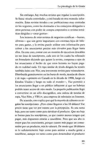 La psicología de lo Gratis

Sin embargo, hay muchas revistas que regalan la suscripción.
Se llama «tirada controlada", y está basada en Otra moneda: información. Estas revistas tienden a ser publicaciones muy centradas

en los negocios, como las destinadas a los consejeros delegados u
otras personas con poder de compra corporativo o revistas temá-

ticas dirigidas a «crear gustos».
Los lectores de estas revistas de negocios certifican -bueno,
afirman- que son gente importante con enormes fajos de billetes para gastar, y la revista puede utilizar esta información para
cobrar a los anunciantes precios más elevados para llegar hasta
ellos. En este caso, contar con un montón de ejecutivos deseables
en sus listas de suscriptores, cada uno de los cuales ha rellenado
un formulario diciendo que quiere la revista, compensa a ojos de
los anunciantes el hecho de que estos lectores no hayan pagado en realidad nada. Un tipo similar de tirada dirigida ha tenido
también éxito con Vice) una irreverente revista para veinteañeros.
Distribuida gratuitamente en los bares de moda, tiendas de discos
y de ropa -primero en Canadá en la década de 1990, luego en
Estados Unidos y luego en todo el mundo-, Vice permitió a
los anunciantes llegar a un público influyente al que no habrían
podido tener acceso de otro modo. La pequeña publicación llegó
a convertirse en un sello discográfico, una cadena de tiendas de
ropa, Vice Film, y VBS.tv, una empresa de televisión en Internet.
De acuerdo, esto explica por qué la mayoría de editores no regalan las suscripciones. ¿Pero cómo llegaron a los 10 dólares? Ese
precio tiene que ver por entero con la percepción. Es una suma
baja, pero no tanto como para devaluar el producto. Que sea baja
es bueno para los suscriptores, ya que cuanto menos tengan que
pagar, más dispuestos estarán a suscribirse. Pero que sea alta es
mejor para los anunciantes, porque cuanto más pague un consumidor por un producto, más lo valorará. De modo que 10 dólares
es lo suficientemente bajo como para animar a mucha gente a
suscribirse, aunque no tanto como para desacreditar el producto

85

 