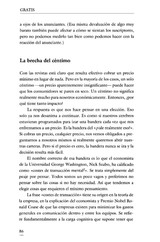 GRATIS

a ojos de los anunciantes. (Esa misma devaluación de algo muy
barato también puede afectar a cómo se sientan los suscriptores,
pero no podemos medirlo tan bien como podemos hacer con la
reacción del anunciante.)

La brecha del céntimo
Con las revistas está claro que resulta efectivo cobrar un precio
mínimo en lugar de nada. Pero en la mayoría de los casos, un solo
céntimo -un precio aparentemente insignificante- puede hacer
que los consumidores se paren en seco. Un céntimo no significa
realmente mucho para nosotros económicamente. Entonces, ¿por

qué tiene tanto impacto?
La respuesta es que nos hace pensar en una elección. Eso
solo ya nos desanima a continuar. Es como si nuestros cerebros
estuvieran programados para izar una bandera cada vez que nos
enfrentamos a un precio. Es la bandera del "¿vale realmente eso?".
Si cobras un precio, cualquier precio, nos vemos obligados a preguntarnos a nosotros mismos si realmente queremos abrir nues-

tras carteras. Pero si el precio es cero, la bandera nunca se iza y la
decisión resulta más fácil.
El nombre correcto de esa bandera es lo que el economista
de la Universidad George Washington, Nick Szabo, ha calificado
como «costes de transacción rnental?». Se trata simplemente del
peaje por pensar. Todos somos un poco vagos y preferimos no
pensar sobre las cosas si no hay necesidad. Así que tendemos a
elegir cosas que requieren el mínimo pensamiento.
La frase «costes de transacción" tiene su origen en la teoría de
la empresa, en la explicación del economista y Premio Nobel Ronald Coase de que las empresas existen para minimizar los gastos
generales en comunicación dentro y entre los equipos. Se refiere fundamentalmente a la carga cognitiva que supone tener que

86

 