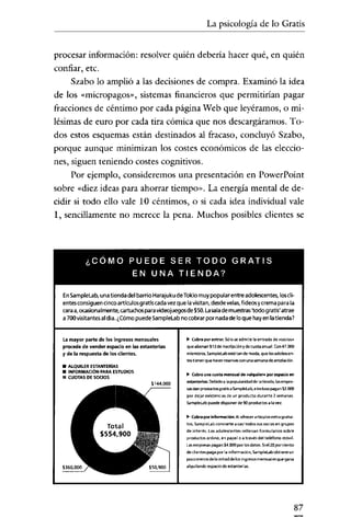 La psicología de lo Gratís

procesar informacíón: resolver quién debería hacer qué, en quién
confiar, etc.
Szabo lo amplió a las decisiones de compra. Examinó la idea
de los «micropagos», sistemas financieros que permitirían pagar
fracciones de céntimo por cada págína Web que leyéramos, o milésímas de euro por cada tira cómica que nos descargáramos. Todos estos esquemas están destinados al fracaso, concluyó Szabo,
porque aunque minímizan los costes económicos de las elecciones, siguen teniendo costes cognitivos.
Por ejemplo, consideremos una presentación en PowerPoint
sobre «diez ideas para ahorrar tiempo». La energía mental de decidir si todo ello vale 10 céntimos, o si cada idea índívidual vale
1, sencillamente no merece la pena. Muchos posibles clientes se

¿CÓMO PUEDE SER TODO GRATIS
EN UNA TIENDA?
EnsampleLab, unatienda del barrioHarajukudeTokiomuypopularentre adolescentes, loscli-

entes consiguencincoartículosgratiscada vezque lavisitan,desdevelas,fideosycrema para la
caraa, ocasionalmente, cartuchosparavideojuegosde $50.la salade muestras'todo gratis'atrae
a 700visitantes aldía.¿Cómo puedeSamplelabno cobrarpor nadade loque hayenlatienda?

La mayor parte de los ingresos mensuales
precede de vender espado en las estanterías
y de la respuesta de tos dientes.

.. Col!fa poremrar. sólo seadmite la entrada de «50<105"
que abonan $13 de inso:ripdóny de cuete anual. Con47.000
mlembeos. Sampletab esté tan de moda, que 105 adolescentes tienen que naver resenlas con una semana de anteladón

• ALQUILER ESTANTERIAS
• INFORMACiÓN PARA ESTUDIOS
11 CUOTAS DESOCIOS

.. Cobra una cuota mensual de Malquiler» por espacio en
estanterias: Debido a la popularidad de latienda, lasempresesean productosgratis a Samplelab, e irn;lu<o pagan $2.000
por dejar existendes de un producto durante 2 semanas
Samplelab puede disponer de 90 productos a la vel
.. Cobra por informadón: Alofrecer articulO'< extra gratuitO'<, SampleLab convierte a casitodO'<sus socios en grupos
de interés. Los adolescente, rellenan formularios sobre
productos online, en papel o a través del teléfono móvil
Lasempresa, pagan $4.000 por losdatos. Siel20 pordento
deciientes paga por la información, Samplelab obtiene un
poco menosde la mrtad de losingre,os memuales que gana
alquilando espacio de estanterías.

87

 