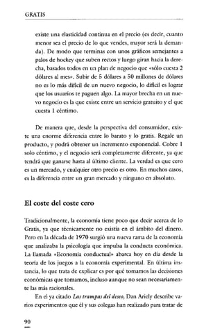 GRATIS

existe una elasticidad continua en el precio (es decir, cuanto
menor sea el precio de lo que vendes, mayor será la demanda). De modo que terminas con unos gráficos semejantes a
palos de hockey que suben rectos y luego giran hacia la derecha, basados todos en un plan de negocio que "sólo cuesta 2
dólares al mes". Subir de 5 dólares a 50 millones de dólares
no es lo más dificil de un nuevo negocio, lo dificil es lograr
que los usuarios te paguen algo. La mayor brecha en un nuevo negocio es la que existe entre un servicio gratuito y el que
cuesta 1 céntimo.
De manera que, desde la perspectiva del consumidor, existe una enorme diferencia entre lo barato y lo gratis. Regale un
producto, y podrá obtener un incremento exponencial. Cobre 1
solo céntimo, y el negocio será completamente diferente, ya que
tendrá que ganarse hasra al último cliente. La verdad es que cero
es un mercado, y cualquier otro precio es otro. En muchos casos,
es la diferencia entre un gran mercado y ninguno en absoluto.

El coste del coste cero
Tradicionalmente, la economía tiene poco que decir acerca de lo
Gratis, ya que técnicamente no existía en el ámbito del dinero.
Pero en la década de 1970 surgió una nueva rama de la economía
que analizaba la psicología que impulsa la conducta económica.
La llamada "Economía conductual» abarca hoy en día desde la
teoría de los juegos a la economía experimental. En última instancia, lo que trata de explicar es por qué tomamos las decisiones
económicas que tomamos, incluso aunque no sean necesariamente las más racionales.
En el ya citado Las trampas del deseo, Dan Ariely describe varios experimentos que él y sus colegas han realizado para tratar de
90

 