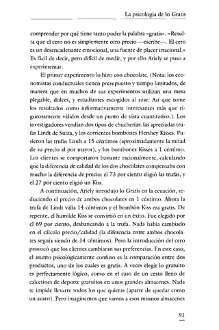 La psicología de lo Gratis

comprender por qué tiene tanto poder la palabra «gratis", «Resulta que el cero uo es simplemente otro precio -escribe-o El cero
es un desencadenante emocional, una fuente de placer irracional."
Es fácil de decir, pero dificil de medir, y por ello Ariely se puso a
experimentar.

El primer experimento lo hizo con chocolate. (Nota: los economistas conductuales tienen presupuesto y tiempo limitados, de
manera que en muchos de sus experimentos utilizan una mesa
plegable, dulces, y estudiantes escogidos al azar. Así que tome
los resultados como informativamente interesantes más que rigurosamente válidos desde un punto de vista cuantitativo.). Los
investigadores vendían dos tipos de chucherías: las apreciadas trufas Lindt de Suiza, y los corrientes bombones Hershey Kisses. Pusieron las trufas Lindt a 15 céntimos (aproximadamente la mitad
de su precio al por mayor), y los bombones Kisses a 1 céntimo.
Los clientes se comportaron bastante racionalmente, calculando
que la diferencia de calidad de los dos chocolates compensaba con
mucho la diferencia de precio: el 73 por ciento eligió las trufas, y
el 27 por ciento eligió un Kiss.
A continuación, Ariely introdujo lo Gratis en la ecuación, reduciendo el precio de ambos chocolates en 1 céntimo. Ahora la
trufa de Lindt valía 14 céntimos y el bombón Kiss era gratis. De
repente, el humilde Kiss se convirtió en un éxito. Fue elegido por
el 69 por ciento, desbancando a la trufa. Nada había cambiado
en el cálculo precio/calidad (la diferencia entre ambos chocolates seguía siendo de 14 céntimos). Pero la introducción del cero
provocó que los clientes cambiaran sus preferencias. En este caso,
el asunto psicológicamente confuso es la comparación entre dos
productos, uno de los cuales es gratis. A veces elegir lo gratuito
es perfectamente lógico, como en el caso de un cesto lleno de
calcetines de deporte gratuitos en unos grandes almacenes. Nada
te impide llevarte todos los que quieras (aparte de quedar como
un avaro). Pero imaginemos que vamos a esos mismos almacenes
91

 
