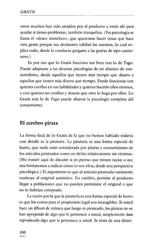 GRATIS

otros muchos han sido atraídos por el producto y están ahi para
ayudar si tienes problemas, también tranquiliza. (En psicología se
llama el «deseo mimético), que queremos hacer cosas que hace
otra gente porque sus decisiones validan las nuestras, lo cual explica todo, desde la conducta gregaria a las gorras de tipo camionero.)
Es por eso que lo Gratis funciona tan bien con lo de Pago.
Puede adaptarse a las diversas psicologías de un abanico de consumidores, desde aquellos que tienen más tiempo que dinero a
aquellos que tienen más dinero que tiempo. Puede funcionar con
quienes confían en sus habilidades y quieren hacerlo ellos mismos,
y con quienes no confian y desean que otro lo haga por ellos. Lo
Gratis más lo de Pago puede abarcar la psicología completa del
consumismo.

El cerebro pirata
La forma final de lo Gratis de la que no hemos hablado todavía
con detalle es la piratería. La piratería es una forma especial de
hurto, que suele estar considerada por piratas y consumidores de
los artículos pirateados como un delito relativamente sin víctimas.
(No trataré aquí de discutir si yo pienso que tienen razón o no;
nos limitaremos a indicar cómo lo ven ellos, desde una perspectiva
psicológica.) El argumento es que el artículo pirateado raramente
sustituye al original auténtico. En cambio, permite al producto
llegar a poblaciones que no pueden permitirse el original O que
no lo habrían comprado.
La razón por la que la piratería es una forma especial de hurto

es que los costes para el propietario legal son intangibles. Si usted
hace un álbum de música que luego es pirateado, los piratas no se
han apropiado de algo que le pertenece a usted, simplemente han
reproducido algo que le pertenece a usted. Se trata de una distin-

100

 
