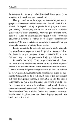 GRATIS

la propiedad intelectual y el "hombre," o el simple gusto de ser
un proscrito) constituían una clara minoria.
Hay que decir en su favor que las sinceras respuestas a su
pregunta le hicieron cambiar de opinión. Decidió modificar su
modelo de negocio. Redujo el precio de sus juegos a la mitad
(10 dólares). Retiró el pequeño sistema de protección contra copias que había estado utilizando. Prometió que su tienda online
sería más sencilla de utilizar, pudiendo pagar incluso con un solo
clic. Decidió aumentar la longitud de sus juegos de demostración
gratuitos. Y lo que es más importante, tuvo la revelación de que
necesitaba aumentar la calidad de sus juegos.
En cierto sentido, la gente del mercado le estaba diciendo
que valoraban sus juegos menos de lo que él pensaba que valían.
Se dio cuenta de que cualquier esfuerzo por combatirlo sería inútil a menos que la gente pensara que los juegos valian más.
La lección que extrajo Harris es que en un mercado digital,
lo Gratis es casí siempre una opción. Si no se ofrece explícitamente, otros encontrarán una forma de introducirla ellos mismos.

Cuando el coste marginal de reproducción es cero, las barreras
de lo Gratís son fundamentalmente psicológicas: miedo de quebrantar la ley, sentido de la justicia, el cálculo que hace alguien
del valor de su propio tiempo, la costumbre tal vez de pagar, o
la ignorancía de que se puede obtener una versión gratuita. Tarde o temprano, la mayoría de productores del mundo digital se
encontrarán compitiendo con lo Gratis. Harris lo comprendió y
descubrió cómo hacerlo mejor. Gracias a su encuesta, pudo analizar la mente del pirata y ver a un cliente de pago buscando una
razón para salir a la luz.

102

 