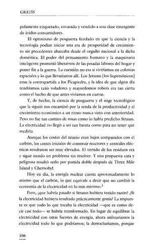 GRATIS

pidamentc etiquetado, envasado y vendido a una clase emergente
de ávidos consumidores.
El optimismo de posguerra fundado en que la ciencia y la
tecnología podían iniciar una era de prosperidad de crecimiento sin precedentes abarcaba desde el orgullo nacional a la dicha
doméstica. El poder del pensamiento humano y la maquinaria
inteligente prometió liberarnos de las pesadas labores del hogar y
poner fin a la guerra. La cuestión no era si viviríamos en colonias
espaciales y lo que llevaríamos allí. Los Ietsons [los Supersónicos]
eran la contrapartida a los Picapiedra, y la idea de que algún día
tendríamos taxís voladores y mayordomos robots era tan cierta
como el hecho de que antes vivíamos en cuevas.
Y, de hecho, la ciencia de posguerra y el auge tecnológico
que la siguió nos encaminó por la senda de la productividad y el
crecimiento económico a un ritmo nunca visto COI1 anterioridad.
Pero no fue tan camino de rosas como lo había predicho Strauss.
La electricidad no llegó a ser tan barata como para no tener que
medirla.
Aunque los costes del uranio eran bajos comparados con el
carbón, los costes iniciales de construir reactores y centrales eléc-

tricas resultaron ser muy elevados. El vertido de los residuos era
y sigue siendo un problema sin resolver. Y una propuesta cara y
peligrosa resultó serlo por partida doble después de Three Mile
Island y Chernobyl.
Hoy en día, la energía nuclear cuesta aproximadamente lo
mismo que el carbón, lo que equivale a decir que no cambió la
economía de la electricidad en lo más mínimo."
Pero, ¿que habría pasado si Strauss hubiera tenido razón? ¿Si
la electricidad hubiera resultado prácticamente gratis? La respuesta es que todo lo que tocaba la electricidad --<Jue es como decir casi todo-- se habria transformado. En lugar de equilibrar la
electrícidad con otras fuentes de energia, ahora utilizaríamos la
electricidad todo lo que podríamos; la derrochariamos, porque

106

 