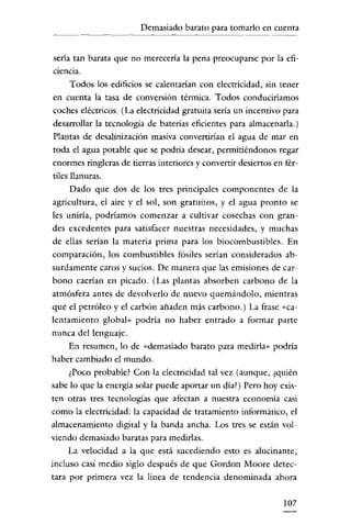 Demasiado barato para tomarlo en cuenta

sería tan barata que no merecería la pena preocuparse por la eficiencia.

Todos los edificios se calentarían con electricidad, sin tener
en cuenta la tasa de conversión térmica. Todos conduciríamos
coches eléctricos. (La electricidad gratuita sería un incentivo para
desarrollar la tecnología de baterías eficientes para almacenarla.)
Plantas de desalinízacíón masíva convertirían el agua de mar en
toda el agua potable que se podría desear, permitiéndonos regar
enormes ringleras de tierras interiores y convertir desiertos en fértiles llanuras.
Dado que dos de los tres principales componentes de la
agricultura, el aire y el sol, son gratuitos, y el agua pronto se
les uniría, podríamos comenzar a cultivar cosechas con grandes excedentes para satisfacer nuestras necesidades, y muchas
de ellas serían la materia prima para los biocombustibles. En
comparación, los combustibles fósiles serían considerados absurdamente caros y sucios. Dc manera que las emisiones de carbono caerían en picado. (Las plantas absorben carbono de la
atmósfera antes de devolverlo de nuevo quemándolo, mientras
que el petróleo y el carbón añaden más carbono.) La frase "calentamiento global» podría no haber entrado a formar parte
nunca del lenguaje.
En resumen, lo de "demasiado barato para medirla» podría
haber cambiado el mundo.
¿Poco probable? Con la electricidad tal vez (aunque, ¿quién
sabe lo que la energía solar puede aportar un día?) Pero hoy existen otras tres tecnologías que afectan a nuestra economía casi
como la electricidad: la capacidad de tratamiento informático, el
almacenamiento digital y la banda ancha. Los tres se están volviendo demasiado baratas para medirlas.
La velocidad a la que está sucediendo esto es alucinante,
incluso casi medio siglo después de que Gordon Moore detectara por primera vez la línea de tendencía denominada ahora
107

 