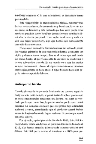 Demasiado barato para tomarlo en cuenta
            ~~~~~~




0,000015 céntimos. O lo que es lo mismo, es demasiado barato
para medirlo.
    Este «juego triple» de tecnologías más rápidas, mejores y más
baratas -tratamiento, almacenamiento y banda ancha- van to-
das juntas en Internet, y es la razón de que hoy usted pueda tener
servicios gratuitos como YouTube (esencialmente cantidades ili-
mitadas de vídeos que puede contemplar sin demora y cada vez
con una mayor resolución), algo que habría sido ruinosamente
caro sólo hace unos años.
    Nunca en el curso de la historia humana han caído de precio
los recursos primarios de una economía industrial de manera tan
rápida y durante tanto tiempo. Este es el motor que está detrás
del nuevo Gratis, el que va más allá de un truco de marketing o
de una subvención cruzada. En un mundo en el que los precios
siempre parecen subir, el coste de algo construido sobre estas tres
tecnologías siempre irá hacia abajo. Y sigue bajando hasta que lle-
ga lo más cerca posible del cero.



Anticipar lo barato

Cuando el coste de lo que estás fabricando cae con esta regulari-
dad y durante tanto tiempo, se puede tratar de aplicar precios que
en otras círcunstancias parecerían una locura. En lugar de ven-
derlo por lo que cuesta hoy, lo puedes vender por lo que costará
mañana. La demanda creciente que este precio bajo estimulará
acelerará la curva, garantizando que el producto costará incluso
menos de lo esperado cuando llegue mañana. De modo que usted
gana más dinero.
    Por ejemplo, a principios de la década de 1960, Fairchild Se-
miconductor estaba vendiendo un primitivo transistor, llamado el
1211, a las fuerzas armadas. Fabricar cada transístor costaba 100
dólares. Fairchild quería vender el transistor a la RCA para que


                                                               109
 
