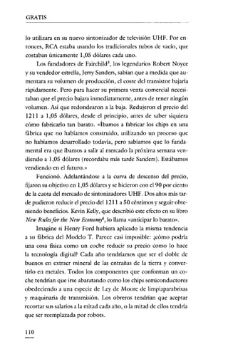 GRATIS


lo utilizara en su nuevo sintonizador de televisión UHF. Por en-
 tonces, RCA estaba usando los tradicionales tubos de vacío, que
costaban únicamente 1,05 dólares cada uno.
      Los fundadores de Fairchild'', los legendarios Robert Noyce
y su vendedor estrella, ]erry Sanders, sabian que a medida que au-
mentara su volumen de produccíón, el coste del transistor bajaría
rápidamente. Pero para hacer su primera venta comercial necesi-
taban que el precio bajara inmediatamente, antes de tener ningún
volumen. Así que redondearon a la baja. Redujeron el precio del
 I21I a 1,05 dólares, desde el principio, antes de saber siquiera
cómo fabricarlo tan barato. «Íbamos a fabricar los chips en una
fábrica que no habíamos construido, utilizando un proceso que
no habíamos desarrollado todavía, pero sabíamos que lo funda-
mental era que íbamos a salir al mercado la próxima semana ven-
diendo a 1,05 dólares (recordaba más tarde Sanders). Estábamos
vendiendo en el futuro."
      Funcionó. Adelantándose a la curva de descenso del precio,
fijaron su objetivo en 1,05 dólares y se hicieron con el 90 por ciento
de la cuota del mercado de sintonizadores UHF. Dos años más tar-
de pudieron reducir el precio del 1211 a 50 céntimos y seguir obte-
niendo beneficios. Kevin Kelly, que describió este efecto en su libro
 New Rulesfor the New Economy", lo llama «anticipar lo barato».
     Imagine si Henry Ford hubiera aplicado la misma tendencia
a su fábrica del Modelo T. Parece casi imposible: ¿cómo podría
una cosa física como un coche reducír su precio como lo hace
la tecnología digital? Cada año tendríamos que ser el doble de
buenos en extraer mineral de las entrañas de la tierra y conver-
tirlo en metales. Todos los componentes que conforman un co-
che tendrían que irse abaratando como los chips semiconductores
obedeciendo a una especie de Ley de Moore de limpiaparabrisas
y maquinaria de transmisión. Los obreros tendrían que aceptar
recortar sus salarios a la mitad cada año, o la mitad de ellos tendría
que ser reemplazada por robots.

110
 