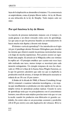 GRATIS


leyes de la duplicación se desarrollen al máximo. Y la consecuencia
es sorprendente, como el propio Moore indica: da ley de Moore
es una infracción de la ley de Murphy. Todo mejora cada vez
más»,



Por qué funciona la ley de Moore

La mayoría de procesos industriales mejoran con el tiempo y la
escala gracias a un efecto conocido como curva de aprendizaje.
Lo que pasa es que los procesos basados en semiconductores lo
hacen mucho más deprisa y durante más tiempo.
      El término «curva de aprendizaje!» fue introducido en el siglo
XIX por   el psicólogo alemán Hermann Ebbinghaus para describir
las mejoras que observó cuando las personas memorizaban tareas
a lo largo de muchas repeticiones. Pero pronto asumió un signi-
ficado más amplio. El artículo de la Wikipedia sobre este término
lo explica así: «El principio establece que cuantas más veces haya
sido realizada una tarea, menos tiempo se necesitará para cada
iteración subsiguiente. Un ejemplo temprano de esto fue obser-
vado en 1936 en la Base de la Fuerza Aérea Wright-Patterson, en
la que los gerentes calcularon que cada vez que se duplicaba la
producción total de aviones, el tiempo de fabricación necesario se
reducia de un lOa un 15 por ciento».
      A finales de la década de 1960, el Bastan Consulting Group
(BCG) comenzó a examinar industrias tecnológicas, y vio mejo-
ras que sencillamente se producian con más rapidez de lo que las
simples curvas de aprendizaje podían explicar. Cuando la curva
de aprendizaje tenía que ver principalmente con el conocimiento
humano, esos efectos más amplios parecían tener más que ver con
la escala: cuando los productos eran fabricados en grandes can-
tidades' los costes caían en un porcentaje constante y predecible
(10 al 25 por ciento) con cada duplicación del volumen. BCG lo


112
 