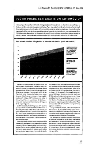 Demasiado barato para tomarlo en cuenta
                            ---




¿CÓMO PUEDE SER GRATIS UN AUTOMÓVIL?

 Al igual que Ryanair ha redefinido el negocio de las líneas aéreas, en el sentido de que 10que se
trata es vender másviajesque asientos, Better Placeestá redefiniendo la industria del automóvil.
Enuna época de precioselevados del combustible, lagente se da cuenta de que el coste del coche
va más allá del precio de compra: está también el coste de mantenimiento, que puede ascender a
$3.000anuales. Basándose en el negociade los teléfonos móviles, BetterPlace planea regalar el
coche y vender el kilometraje por menos de lo que usted gastaría con un coche tradiciona 1.



Este modelo funciona si la gasolina se encarece más deprisa que la electricidad.


   57                                                                                       Ui
                                                                                         PRECIO PREVISTO
   se                                                                                    DE1 GALÓNDE
                                                                                         GASOUNAEN
                                                                                         ELMERCADO DE
   '5                                                                                    DESTINO


   $4
                                                                                         RECARGO POR
                                                                                         MILLA BETIER
  sa                                                                                     PLACE

   $2

                                                                                         PRECIO MEDIO
  "                                                                                      DELA CANTIDAD
                                                                                         EQUIVALENTE DE
    o                                                                                    ELECTRICIDAD




  Better Place puede hacerlo, ya que suscoches son        que la electricidad, dado que las reservas de petróleo
eléctnccs y la electricidad es más barata que la ga-      son limitadas mientras que lasfuentes de energia re-
solina. Sifirma un contrato a tres años (y vive donde     novable no loson. Si un conductor viaja 10.000 millas
puede disponer del servido, actualmente en Israel,        al año a un rostede $0,151amillay Better Placeieofre-
Dinamarca, Australia y la zona de la bahía de San         ce viajar a $0,1 Z, cuando la electricidad cuesta real-
Frencisco), Better Place le alquilará un coche gratui-    mente $0,02, gana 10 céntimos por milla. Al año son
tamente. Usted lo cargará en casay en lugares públi-      $1.000 de beneficio bruto, lo cual compensa el coste
cos donde le indique el   GPS instalado en el coche. Si   de la bateria con el tiempo (las baterías duran al me-
tiene prisa, le llevará a una estación donde los ope-     nos 10 años). A medida que aumente la diferencia de
rarios se lo recargarán en menos tiempo de lo que se      precio entre la gasolina y la electricidad, Better Place
tarda en poner gasolina.                                  recuperará el coste de las baterías más rápidamente
  la diferencia actual entre los precios de la gasolina   y ganará más dinero.
ysu equivalente por milla en electricidad en Israel, e!     Al segundo tipo de dientes, Better Place le cobrará
mercado principal de Better Place, es de unos $3 por      más por milla, $0,50 ($1 S.OOO al año), lo cual es sufi-
galón. En paises donde la gasolina tiene impuestos        centeoare compensar elcoste üelcoche y la batería. Y
muy altosy hay mucha energía renovable, como en la        lascuentas incluso mejoran si la gasolina se vuelve más
mayor parte de Europa, esta diferencia puede ascen-       cara aún en comparación con la electricidad.
der a $4. Better Place utiliza la diferencia para sub-      Los beneficios no aconcrmcos son aún mayores: no
vencioner suscoches.                                      se producen emisiones de gas de efecto invernadero
  Prevédos tipos de clientes: los que compran el coche    y la dependencia del petróleo extranjero es menor.
yobtienen la batería gratis, y los que obtienen ambas     Esto permitea Better Place obtener subvenciones del
cosasgratis. Better Placequiere que los primeros sien-    Gobierno/corporativas que financiarán gran parte de
tan que ahorran, asíque establece los precios por milla   la infraestructura de nuevas instalaciones. Seexpan-
más barato que el equivalente coste en gasolina. Está     dirá a países donde los resultados económicos sean
apostando a que la gasolina seencarecerá más rápido       más favorables.




                                                                                                               113
 