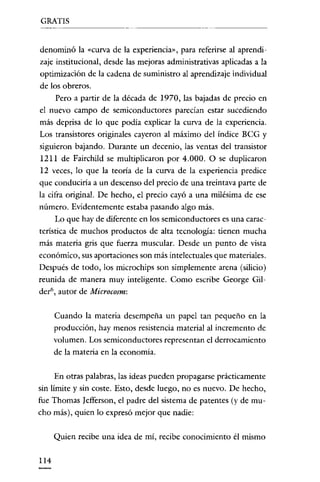 GRATIS


denominó la «curva de la experiencia», para referirse al aprendi-
zaje institucional, desde las mejoras administrativas aplicadas a la
optimización de la cadena de suministro al aprendizaje individual
de los obreros.
    Pero a partir de la década de 1970, las bajadas de precio en
el nuevo campo de semiconductores parecían estar sucediendo
más deprisa de lo que podía explicar la curva de la experiencía.
Los transistores originales cayeron al máximo del índice BCG y
siguieron bajando. Durante un decenio, las ventas del transistor
1211 de Fairchild se multiplicaron por 4.000. O se duplicaron
12 veces, lo que la teoría de la curva de la experiencia predice
que conduciría a un descenso del precío de una treintava parte de
la cifra original. De hecho, el precio cayó a una milésima de ese
número. Evidentemente estaba pasando algo más.
     Lo que hay de diferente en los semíconductores es una carac-
terística de muchos productos de alta tecnología: tienen mucha
más materia gris que fuerza muscular. Desde un punto de vista
económico, sus aportaciones son más intelectuales que materiales.
Después de todo, los microchips son simplemente arena (silicio)
reunida de manera muy inteligente. Como escribe George Gil-
der", autor de Microcosm:


      Cuando la materia desempeña un papel tan pequeño en la
      producción, hay menos resistencia material al incremento de
      volumen. Los semiconductores representan el derrocamiento
      de la materia en la economía.


      En otras palabras, las ideas pueden propagarse prácticamente
sin límite y sín coste. Esto, desde luego, no es nuevo. De hecho,
fue Thomas Iefferson, el padre del sistema de patentes (y de mu-
cho más), quien lo expresó mejor que nadie:


      Quien recibe una idea de mí, recíbe conocimiento él mismo

114
 