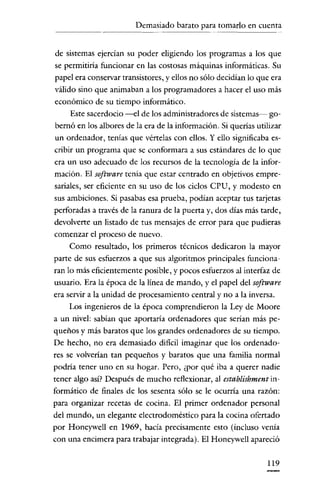 Demasiado barato para tomarlo en cuenta
                - - -




 de sistemas ejercían su poder eligiendo los programas a los que
 se permitiría funcionar en las costosas máquinas informáticas. Su
 papel era conservar transistores, y ellos no sólo decidían lo que era
 válido sino que animaban a los programadores a hacer el uso más
económico de su tiempo informático.
      Este sacerdocio -el de los administradores de sistemas- go-
 bernó en los albores de la era de la información. Si querias utilizar
 un ordenador, tenias que vértelas con ellos. Y ello significaba es-
cribir un programa que se conformara a sus estándares de lo que
era un uso adecuado de los recursos de la tecnología de la infor-
mación. El software tenía que estar centrado en objetivos empre-
sariales, ser eficiente en su uso de los ciclos CPU, Y modesto en
sus ambiciones. Si pasabas esa prueba, podían aceptar tus tarjetas
perforadas a través de la ranura de la puerta y, dos días más tarde,
devolverte un listado de tus mensajes de error para que pudieras
comenzar el proceso de nuevo.
      Como resultado, los primeros técnicos dedicarou la mayor
parte de sus esfuerzos a que sus algoritmos princípales funciona-
ran lo más eficientemente posible, y pocos esfuerzos al interfaz de
usuario. Era la época de la línea de mando, y el papel del software
era servir a la unidad de procesamiento central y no a la inversa.
      Los ingenieros de la época comprendieron la Ley de Moore
a un nivel: sabían que aportaría ordenadores que serian más pe-
queños y más baratos que los grandcs ordenadores de su tiempo.
De hecho, no era demasiado dificil imaginar que los ordenado-
res se volverían tan pequeños y baratos que una familia normal
podría tener uno en su hogar. Pero, ¿por qué iba a querer nadie
tener algo así? Después de mucho reflexionar, al establishment in-
formático de finales de los sesenta sólo se le ocurría una razón:
para organizar recetas de cocina. El primer ordenador personal
del mundo, un elegante electrodoméstico para la cocina ofertado
por Honeywell en 1969, hacía precisamente esto (incluso venía
con una encimera para trabajar integrada). El Honeywell apareció

                                                                 119
 