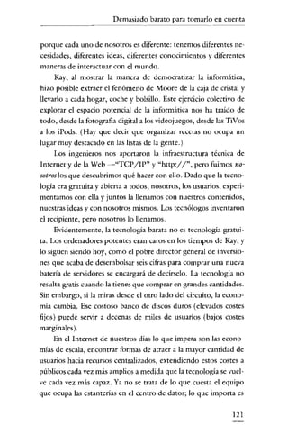 Demasiado barato para tomarlo en cuenta


porque cada uno de nosotros es diferente: tenemos diferentes ne-
cesidades, diferentes ideas, diferentes conocimientos y diferentes
maneras de interactuar con el mundo.
    Kay, al mostrar la manera de democratizar la informática,
hizo posible extraer el fenómeno de Moore de la caja de cristal y
llevarlo a cada hogar, coche y bolsillo. Este ejercicio colectivo de
explorar el espacio potencial de la informática nos ha traído de
todo, desde la fotografia digital a los videojuegos, desde las TiVos
a los iPods. (Hay que decir que organizar recetas no ocupa un
lugar muy destacado en las listas de la gente.)
    Los ingenieros nos aportaron la infraestructura técnica de
Internet y de la Web -"TepJIP" y ''http://'', pero fuimos no-
sotros los que descubrimos qué hacer con ello. Dado que la tccno-
logía era gratuita y abierta a todos, nosotros, los usuarios, experi-
mentamos con ella y juntos la llenamos con nuestros contenidos,
nuestras ideas y con nosotros mismos. Los tecnólogos inventaron
el recipiente, pero nosotros lo llenamos.
      Evidentemente, la tecnología barata no es tecnología gratui ~
tao Los ordenadores potentes eran caros en los tiempos de Kay, y
lo siguen siendo hoy, como el pobre director general de inversio-
nes que acaba de desembolsar seis cifras para comprar una nueva
batería de servidores se encargará de decírselo. La tecnología no
resulta gratis cuando la tienes que comprar en grandes cantidades.
Sin embargo, si la miras desde el otro lado del circuito, la econo-
mía cambia. Ese costoso banco de discos duros (elevados costes
fijos) puede servir a decenas de miles de usuarios (bajos costes
marginales) .
     En el Internet de nuestros días lo que impera son las econo-
mías de escala, encontrar formas de atraer a la mayor cantidad de
usuarios hacia recursos centralizados, extendiendo estos costes a
públicos cada vez más amplios a medida que la tecnología se vuel ~
ve cada vez más capaz. Ya no se trata de lo que cuesta el equipo
que ocupa las estanterías en el centro de datos; lo que importa es


                                                                 121
 