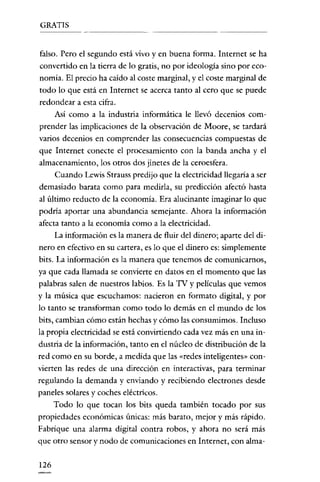 GRATIS


falso. Pero el segundo está vivo y en buena forma. Internet se ha
convertido en la tierra de lo gratis, no por ideología sino por eco-
nomía. El precio ha caído al coste marginal, y el coste marginal de
todo lo que está en Internet se acerca tanto al cero que se puede
redondear a esta cifra.
      Así como a la industria informática le llevó decenios com-
prender las implicaciones de la observación de Moore, se tardará
varios decenios en comprender las consecuencias compuestas de
que Internet conecte el procesamiento con la banda ancha y el
almacenamiento, los otros dos jinetes de la ceroesfera.
      Cuando Lewis Strauss predijo que la electricidad llegaria a ser
demasiado barata como para medirla, su predicción afectó hasta
al último reducto de la economía. Era alucinante imaginar lo que
podría aportar una abundancia semejante. Ahora la información
afecta tanto a la economia como a la electricidad.
      La información es la manera de fluir del dinero; aparte del di-
nero en efectivo en su cartera, es lo que el dinero es: simplemente
bits. La información es la manera que tenemos de comunicarnos,
ya que cada llamada se convierte en datos en el momento que las
palabras salen de nuestros labios. Es la TV y películas que vemos
y la música que escuchamos: nacieron en formato digital, y por
lo tanto se transforman como todo lo demás en el mundo de los
bits, cambian cómo están hechas y cómo las consumimos. Incluso
la propia electricidad se está convirtiendo cada vez más en una in-
dustria de la información, tanto en el núcleo de distribución de la
red como en su borde, a medída que las «redes inteligentes» con-
vierten las redes de una dirección en interactivas, para terminar
regulando la demanda y enviando y recibiendo electrones desde
paneles solares y coches eléctricos.
      Todo lo que tocan los bits queda también tocado por sus
propiedades económicas únicas: más barato, mejor y más rápido.
Fabrique una alarma digital contra robos, y ahora no será más
que otro sensor y nodo de comunicaciones en Internet, con alma-


126
 