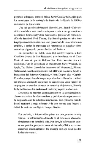 «La información quiere ser gratuita»
                  ._----




pezando a florecer, como el Whole Earth Catalog había sido para
los entusiastas de la ecología de finales de la década de 1960 y
comienzos de los setenta.
     Una vez que descubrieron el libro de Levy, Brand y Kelly de-
cidieron celebrar una conferencia para reunir a tres generaciones
de hackers. Como Kelly diría más tarde al profesor de comunica-
ción de Stanford, Fred Turner, él y Brand querían ver si el bac-
king [pirateo informático] era «un precursor de una cultura más
amplia», y tenían la esperanza de «presenciar o escuchar cómo
articulaba el grupo lo que era la ética del hacker.»
     En noviembre de 1984, unos 150 hackers viajaron a Fort
Cronkhite [cerca de San Francisco], y se instalaron en el Cabo
Marin al norte del puente Golden Gate. Entre los asistentes a la
conferencia' de fin de semana se encontraban Steve Wozniak, de
Apple, Ted Nelson (uno de los inventores del hipertexto), Richard
Stallman (el científico informático del MIT que más tarde fundó la
Fundación del Software Gratuito), y Iohn Draper, alias «Capitán
Crunch» porque descubrió que se podian hacer llamadas telefóni-
cas gratuitas utilizando un silbato de juguete que venía (gratis) en
un paquete de cereales. Además de comida y alojamiento, Brand y
Kelly facilitaron a los hackers ordenadores y equipo audiovisual.
    Dos temas se repetían continuamente en las conversaciones:
cómo caracterizar la «ética backer» y qué tipos de negocios esta-
ba surgiendo con la industria informática. Fue entonces cuando
Brand reafirmó la regla número 3 de una manera que llegaria a
definir la naciente era digital. Lo que dijo fue:

    Por un lado, la información quiere ser cara, porque es muy
    valiosa. La información adecuada en el momento adecuado,
    simplemente te cambia la vida. Por otro, la información quie-
    re ser gratuita, porque el coste de hacerla pública se está re-
    duciendo continuamente. De manera que ahi están las dos
    luchando entre sí.


                                                                131
 