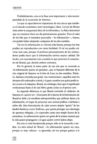 GRATIS


      Probablemente, esta es la frase más importante y más incom-
prendida de la economía de Internet.
      Lo que es especialmente importante de esta cita es que estable-
ce el vínculo económico entre tecnología e ideas. La Ley de Moore
trata sobre la maquinaria fisica de la informática. La fisica determinó
que un transistor fuera un día prácticamente gratuito. Pero el valor
de los bits que el transistor procesaba -la información-, bueno,
eso podria haber adoptado cualquiera de los dos sentidos.
      Tal vez la información se volvería más barata, porque los bits
podían ser reproducidos con tanta facilidad. O tal vez podía vol-
verse más cara, porque e! perfecto procesamiento de los ordena-
dores podía hacer que la información tuviera mayor calidad. De
hecho, era exactamente esta cuestión la que provocó el comenta-
rio de Brand, que aborda ambos extremos.
      Por lo general, la única parte de esa cita que se recuerda es
«la información quiere ser gratuita», que es bastante diferente de la
cita original de Sarnson en la lista de Levy en dos sentidos. Prime-
ro, Samson entendía por gratis «sin restricciones»; aquellos eran los
tiempos de! ordenador central, y la gran cuestión era quién podía te-
ner acceso a la máquina. Brand, sin embargo, hizo que el significado
evolucionara hasta el de este libro: gratis como en el precio cero.
      La segunda díferencia es que Brand convirtió e! «debería» de
Sarnson en «quiere ser>'. Gran parte de la fuerza de la formulación de
Brand se debe a la metáfora antropomórfica que atribuye deseo a la
información, en lugar de proyectar una actitud política («debería» )
sobre ella. Esta formulación de valor neutro alejaba "gratis" de los
hackers fanáticos como Stallman, que quería proteger una ideologia
de apertura obligada, y lo expresaba como una simple fuerza de la
naturaleza. La información quiere ser gratis de la misma manera que
la vida quiere propagarse y el agua quiere correr ladera abajo.
     Esa cita es mal interpretada porque sólo se la recuerda a me-
dias. La otra mitad de Brand -<<la información quiere ser cara,
porque es muy valiosa»- es ignorada, tal vez porque parece a la


132
 