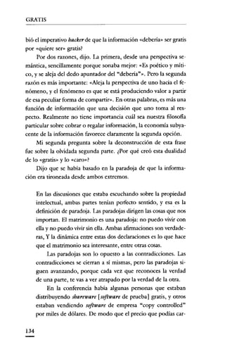 GRATIS


bió el imperativo hacker de que la información «debería» ser gratis
por «quiere ser» gratis?
     Por dos razones, dijo. La primera, desde una perspectiva se-
mántica, sencillamente porque sonaba mejor: «Es poético y rníti-
co, y se aleja del dedo apuntador del "debería?». Pero la segunda
razón es más importante: «Neja la perspectiva de uno hacia el fe-
nómeno, y el fenómeno es que se está produciendo valor a partir
de esa peculiar forma de compartir». En otras palabras, es más una
función de información que una decisión que uno toma al res-
pecto. Realmente no tiene importancia cuál sea nuestra filosofía
particular sobre cobrar o regalar información, la economía subya-
cente de la información favorece claramente la segunda opción.
     Mi segunda pregunta sobre la deconstrucción de esta frase
fue sobre la olvidada segunda parte. ¿Por qué creó esta dualidad
de lo «gratis» y lo «caro»?
     Dijo que se había basado en la paradoja de que la informa-
ción era tironeada desde ambos extremos.

      En las discusiones que estaba escuchando sobre la propiedad
      intelectual, ambas partes tenían perfecto sentido, y esa es la
      definición de paradoja. Las paradojas dirigen las cosas que nos
      importan. El matrimonio es una paradoja: no puedo vivir con
      ella y no puedo vivir sin ella. Ambas afirmaciones son verdade-
      ras, y la dinámica entre estas dos declaraciones es lo que hace
      que el matrimonio sea interesante, entre otras cosas.
           Las paradojas son lo opuesto a las contradicciones. Las
      contradicciones se cierran a sí mismas, pero las paradojas si-
      guen avanzando, porque cada vez que reconoces la verdad
      de una parte, te vas a ver atrapado por la verdad de la otra.
           En la conferencia había algunas personas que estaban
      distribuyendo sbareware [software de prueba] gratis, y otros
      estaban vendiendo software de empresa "copy controlled"
      por miles de dólares. De modo que el precio que podías car-

134
 