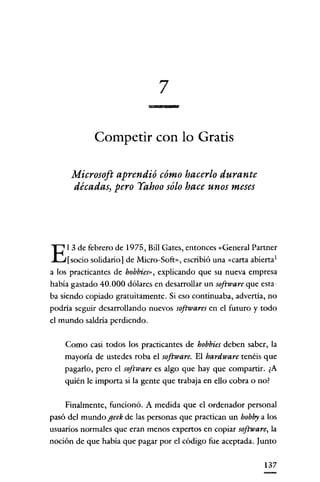 7

             Competir con lo Gratis

      Microsoft aprendió cómo hacerlo durante
      décadas) pero Yahoo sólo hace unos meses




     l 3 de febrero de 1975, Bill Gares, entonces «General Partner
E    [socio solidario] de Micro-Soft», escribió una «carta abierta 1
a los practicantes de hobbies» explicando que su nueva empresa
había gastado 40.000 dólares en desarrollar un software que esta-
ba siendo copiado gratuitamente. Si eso continuaba, advertia, no
podria seguír desarrollando nuevos softwares en e! futuro y todo
e! mundo saldria perdiendo.

    Como casi todos los practicantes de hobbies deben saber, la
    mayoría de ustedes roba e! software. El hardware tenéis que
    pagado, pero e! software es algo que hay que compartir. ¿A
    quién le importa si la gente que trabaja en ello cobra o no?


    Finalmente, funcionó. A medida que e! ordenador personal
pasó de! mundo geek de las personas que practican un hobby a los
usuarios normales que eran menos expertos en copiar software, la
noción de que había que pagar por e! código fue aceptada. Junto

                                                                137
 