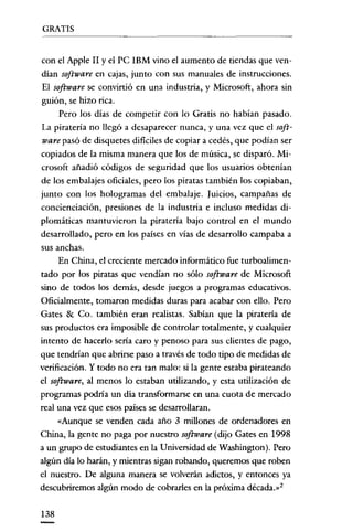 GRATIS


con e! Apple II y el PC IBM vino e! aumento de tiendas que ven-
dían software en cajas, junto con sus manuales de instrucciones.
El software se convirtió en una industria, y Microsoft, ahora sin
guión, se hizo rica.
    Pero los días de competir con lo Gratis no habían pasado.
La piratería no llegó a desaparecer nunca, y una vez que e! soft-
ware pasó de disquetes dificiles de copiar a cedés, que podían ser
copiados de la misma manera que los de música, se disparó. Mi-
crosoft añadió códigos de seguridad que los usuarios obtenían
de los embalajes oficiales, pero los piratas también los copiaban,
junto con los hologramas de! embalaje. Juicios, campañas de
concienciación, presiones de la industria e incluso medidas di-
plomáticas mantuvieron la piratería bajo control en e! mundo
desarrollado, pero en los países en vías de desarrollo campaba a
sus anchas.
      En China, e! creciente mercado informático fue turboalirncn-
tado por los piratas que vendían no sólo software de Microsoft
sino de todos los demás, desde juegos a programas educativos.
Oficialmente, tomaron medídas duras para acabar con ello. Pero
Gates & Ca. también eran realistas. Sabían que la piratería de
sus productos era imposible de controlar totalmente, y cualquier
intento de hacerlo sería caro y penoso para sus clientes de pago,
que tendrían que abrirse paso a través de todo tipo de medidas de
verificación. Y todo no era tan malo: si la gente estaba pirateando
e! software, al menos lo estaban utilizando, y esta utilización de
programas podría un día transformarse en una cuota de mercado
real una vez que esos países se desarrollaran.
      «Aunque se venden cada año 3 millones de ordenadores en
China, la gente no paga por nuestro software (dijo Gates en 1998
a un grupo de estudiantes en la Universidad de Washington). Pero
algún día lo harán, y mientras sigan robando, queremos que roben
e! nuestro. De alguna manera se volverán adictos, y entonces ya
descubriremos algún modo de cobrarles en la próxima década.»?


138
 