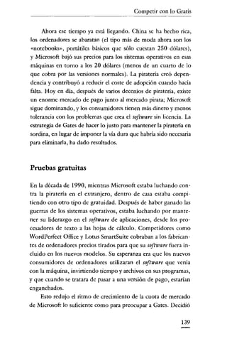 Competir con lo Gratis


      Ahora ese tiempo ya está llegando. China se ha hecho rica,
los ordenadores se abaratan (el tipo más de moda ahora son los
«notebooks», portátiles básicos que sólo cuestan 250 dólares),
y Microsoft bajó sus precios para los sistemas operativos en esas
máquinas en torno a los 20 dólares (menos de un cuarto de lo
que cobra por las versiones normales). La piratería creó depen-
dencia y contribuyó a reducir el coste de adopción cuando hacía
falta. Hoy en día, después de varios decenios de piratería, existe
un enorme mercado de pago junto al mercado pirata; Microsoft
sigue dominando, y los consumidores tienen más dinero y menos
tolerancia con los problemas que crea el software sin licencia. La
estrategia de Gates de hacer lo justo para mantener la piratería en
sordina, en lugar de imponer la vía dura que habría sido necesaria
para eliminarla, ha dado resultados.



Pruebas gratuitas

En la década de 1990, mientras Microsoft estaba luchando con-
tra la piratería en el extranjero, dentro de casa estaba compi-
tiendo con otro tipo de gratuidad. Después de haber ganado las
guerras de los sistemas operativos, estaba luchando por mante-
ner su liderazgo en el software de aplicaciones, desde los pro-
cesadores de texto a las hojas de cálculo. Competidores como
WordPerfect Office y Lotus SmartSuite cobraban a los fabrican-
tes de ordenadores precios tirados para que su software fuera in-
cluido en los nuevos modelos. Su esperanza era que los nuevos
consumidores de ordenadores utilizaran el software que venía
con la máquina, invirtiendo tiempo y archivos en sus programas,
y que cuando se tratara de pasar a una versión de pago, estarían
enganchados.
     Esto redujo el ritmo de crecimiento de la cuota de mercado
de Microsoft lo suficiente como para preocupar a Gates. Decidió

                                                              139
 