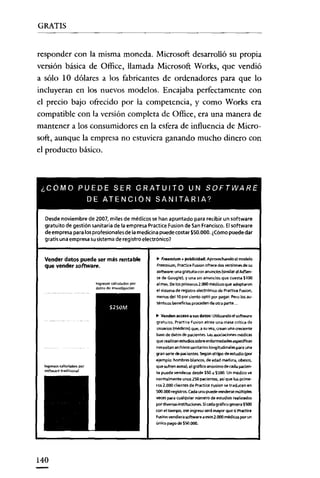 GRATIS


responder con la misma moneda. Microsoft desarrolló su propia
versión básica de Officc, llamada Microsoft Works, que vendió
a sólo 10 dólares a los fabricantes de ordenadores para que lo
incluyeran en los nuevos modelos. Encajaba perfectamente con
el precio bajo oftecido por la competencia, y como Works era
compatible con la versión completa de Office, era una manera de
mantener a los consumidores en la esfera de influencia de Micro-
soft, aunque la empresa no estuviera ganando mucho dinero con
el producto básico.



 ¿COMO PUEDE SER GRATUITO UN SOFTWARE
                   DE ATENCION SANITARIA?

  Desde noviembre de 2007, miles de médicos se han apuntado para recibir un software
  gratuito de gestión sanitaria de la empresa PracticeFusion de SanFrancisco. Elsoftware
  de empresapara losprofesionalesde la medicina puede costar $50.000.¿Cómo puede dar
  gratis una empresa Su sistema de registroelectrónico?


  Vender datos puede ser más rentable              .. Freemium + publicidad; Aprovechando el modelo
  que vender software.                             Freemium, Practica Fu.iOfl ofrece dos versiones de su
                                                   software: una gratuita mil anuncios(similaral AdSen-
                                                   se de Google), y una sjn ananctes que cuesta $100
                       Ingresol calculados por     al mes. De losprimeros2.000 médfcosque adoptaron
                       daro<;de ¡"~ .. sti9adó,,
                                                   el sistema de regirtro electrónico de Practica FusiOfl,
                                                   menos del 10 por dento optó por pagar. Pero los eu-
                                                   ténttccs beneñnes proceden de otra parte..

                                                   .. Venden acCe50a sus datos: Utilizando el software
                                                   gratuito. practice Pusion atrae una masa <ritica de
                                                   usuarios (médicos) que. e su vez. crean una creoeete
                                                   base de datos de padentes. Lasa5OCiacionesmédicas
                                                   que realizan estudios sobre enfermedades espedñces
                                                   ne<::esitan archivos sanitarios longitudinales para una
                                                   gran serie de pacientes. Según el tipo de estudio (por
                                                   ejemplo: hombres blancos, de edad madura, obesos,
                                                   que sufren asma), el gráfioo anónimo de cada pacien-
                                                   te puede venderse desde $50 a $500. Un med¡cc ve
                                                   normalmente unos 250 pacientes. as¡ que los prime·
                                                   ros 2.000 dientes de Practice Fuslon se traducen en
                                                   500.000 registros. Cada uno puede venderse multiples
                                                   veces para cualquier número de estudios realizados
                                                   por diversas inrtituciOfles. Sicada gráfico genera $500
                                                   con el tiempo, ese ingreso será mayor que si Prilctice
                                                   Fusion vendiera software a esos 2J)00 medicas por un
                                                   único pago de $50.000.




140
 