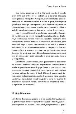 Competir con lo Gratis


     Esta misma estrategia sirvió a Microsoft cuando e! mundo
evolucionó de! ordenador de sobremesa a Internet. Netscape
lanzó gratis su navegador, Navigator, desmonetizando instantá-
 neamente esa naciente industria. Y lo que es peor, e! navegador
gratuito de Netscape estaba pensado para funcionar mejor con su
propio software de servidor en un esfuerzo por desbancar a Micro-
soft de! lucrativo mercado de sistemas operativos de servidores.
     Una vez más, Microsoft se vio forzada a responder. Desarro-
lió rápidamente su propio navegador gratuito, Internet Explo-
rer, y lo introdujo en cada versión de su sistema operativo. Esto
tuvo e! efecto deseado de frenar e! crecimiento de Netscape, pero
Microsoft pagó e! precio con una década de multas y procesos
antimonopolio por conducta contraria a la competencia. Los ano
timonopolistas lo atacaron por «atar" un producto gratis a uno
de pago. Lo gratis está bien, dijeron los reguladores, pero no si
eres un monopolio y estás utilizando lo gratis para dejar fuera a
la competencia.
     En la teoría antirnonopolio, dado que la empresa dominante
de! mercado tiene una capacidad inigualable de subvencionar un
producto gratuito con otro de pago (sobre e! que pueden estar
obteniendo rentas de monopolio), tienen que tener más cuidado
en cómo utilizan lo gratis. Al final, Microsoft pudo seguir in-
corporando software gratuito, desde e! navegador hasta servicios
auxiliares, a sus sistemas operativos, pero el coste fue cientos de
millones de dólares en multas, honorarios de abogados y daño a
la reputación de la empresa.



El pingüino ataca

Otra forma de software gratuito es e! de fuente abierta, algo con
lo que Microsoft ha estado compitiendo durante décadas, aunque
no siempre con ese nombre. Hasta 1998, e! software que la gente

                                                              141
 