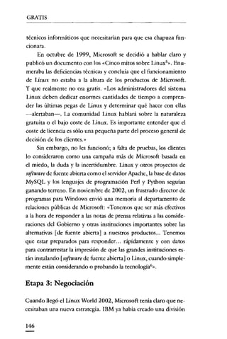 GRATIS


técnicos informáticos que necesitarían para que esa chapuza fun-
cionara.
      En octubre de 1999, Microsoft se decidió a hablar claro y
publicó un documento con los «Cinco mitos sobre Linux'». Enu-
meraba las deficiencias técnicas y concluía que el funcionamiento
de Linux no estaba a la altura de los productos de Microsoft.
y que realmente no era gratis. «Los administradores del sistema
Linux deben dedicar enormes cantidades de tiempo a compren-
der las últimas pegas de Linux y determinar qué hacer con ellas
-alertaban-o La comunidad Linux hablará sobre la naturaleza
gratuita o el bajo coste de Linux. Es importante entender que el
coste de licencia es sólo una pequeña parte del proceso general de
decisión de los clicntes.»
      Sin embargo, no les funcionó; a falta de pruebas, los clientes
lo consideraron como una campaña más de Microsoft basada en
el miedo, la duda y la incertidumbre. Linux y otros proyectos de
software de fuente abierta como el servidor Apache, la base de datos
MySQL y los lenguajes de programación Perl y Python seguían
ganando terreno. En noviembre de 2002, un frustrado director de
programas para Windows envió una memoria al departamento de
relaciones públicas de Microsoft: «Tenemos que ser más efectivos
a la hora de responder a las notas de prensa relativas a las conside-
raciones del Gobierno y otras instituciones importantes sobre las
alternativas [de fuente abierta] a nuestros productos... Tenemos
que estar preparados para responder... rápídamente y con datos
para contrarrestar la impresión de que las grandes instituciones es-
tán instalando [software de fuente abierta] o Linux, cuando simple-
mente están considerando o probando la tecnologia?».


Etapa 3: Negociación

Cuando llegó el Linux World 2002, Microsoft tenía claro que ne-
cesitaban una nueva estrategia. IBM ya había creado una división


146
 