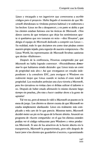 Competir con lo Gratis


Linux y encargado a sus ingenieros que comenzaran a escribir
 códigos para el proyecto. Había llegado el momento de que Mí-
 crosoft abandonara su virulenta postura habitual y se enfrentara a
 los hechos: Linux no iba a desaparecer, y en parte se debía a que
los clientes estaban furiosos con las tácticas de Microsoft. «Nos
dimos cuenta de que teníamos que dejar los sentimientos apar-
te si queríamos que nos tomaran en serio -dice Housron", que
dirigía el equipo de Microsoft dedicado a competir con Linux-.
En realidad, todo lo que decíamos era como tirar piedras contra
nuestro propio tejado, para regocijo de nuestra competencia.» En
Linux World, los representantes de Microsoft llevaban camisetas
que decían «Hablemos».
      Después de la conferencia, Houston comprendió por qué
Microsoft no había logrado convencer. «Necesitábamos demos-
 trar lo que habíamos estado diciendo: que Linux tenía un coste
de propiedad más alro.» Así que encargamos un estudio inde-
pendiente a la consultora IDC, para averiguar si Windows era
realmente mejor que Linux cuando se incluía el coste total de
propiedad. Los resultados atribuían una clara victoria a Microsoft,
pero los ejecutivos no tenían claro si debían utilizar el informe o
no. Después de haber estado afirmando lo mismo durante largo
tiempo sin pruebas, ¿iba esto a hacer cambiar ahora a la gente de
opinión?
     Tal vez no, pero al menos le valió a Microsoft un puesto en la
mesa de juego. Los clientes se dieron cuenta de que Microsoft no
estaba simplemente alardeando: Linux era realmente más com-
plicado y más caro de lo que parecía. Mientras tanto, Microsoft
decidió meter un pie en las aguas de la fuente abíerta. Anunció un
programa de «fuente compartida» en el que los clientes estatales
podían ver el códígo subyacente para Windows y otros produc-
tos Microsoft. Si uno de los atractivos de la fuente abierta era la
transparencia, Microsoft la proporcionaría, pero sólo después de
hacer jurar a los clientes que guardarían el secreto, o garantizando

                                                               147
 