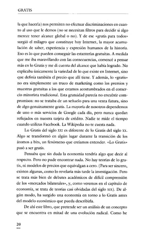 GRATIS


la que hacerla) nos permiten no efectuar discriminaciones en cuan-
to al uso que le demos (no se necesitan filtros para decidir si algo
merece tener alcance global o no). Y de ese «gratis para todos»
surgió el milagro que constituye hoy Internet, la mayor acumu-
lación de saber, experiencia y expresión humanos de la historia.
Eso es lo que pueden conseguir las estanterias gratuitas. A medida
que me iba maravillando con las consecuencias, comencé a pensar
más en lo Gratis y me di cuenta del alcance que había logrado. No
explicaba únicamente la variedad de lo que existe en Internet, sino
que definía también el precio que alli tiene. Y además, lo «gratis»
no era simplemente un truco de marketing como los premios y
muestras gratuitas a los que estamos acostumbrados en el comer-
cio minorista tradicional. Esta gratuidad parecía no encubrir com-
promisos: no se trataba de un señuelo para una venta futura, sino
de algo genuinamente gratis. La mayoría de nosotros dependemos
de uno o más servicios de Google cada dia, pero nunca quedan
reflejados en nuestra tarjeta de crédito. Nadie te mide el tiempo
cuando utilizas Facebook. La Wikipedia no te cuesta nada.
    Lo Gratis del siglo XXI es diferente de lo Gratis del siglo xx.
Algo se transformó en algún lugar durante la transición de los
átomos a bits, un fenómeno que creíamos entender. «Lo Gratis»
pasó a ser gratis.
    Pensaba que sin duda la economía tendría algo que decir al
respecto. Pero no pude encontrar nada. No hay teorías de lo gra-
tis, ni modelos de precios que equivalgan a cero. (Para ser sincero,
existen algunas, como lo revelaría más tarde la investigación. Pero
se trata más bien de debates académicos de dificil comprensión
de los «mercados bilaterales», y, como veremos en el capítulo de
economía, se trata de teorías casi olvidadas del siglo XIX). De al-
gún modo, ha surgido una economía en torno a lo Gratis antes
del modelo económico que pueda describirla.
    De ahí este libro, que pretende ser un análisis de un concepto
que se encuentra en mitad de una evolución radical. Como he

20
 
